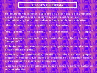 CLASES DE IDIOMA Un  instructor de idiomas,  explicaba a su clase que  en la gramática española, a diferencia de la inglesa,  existen artículos  que determinan el género  masculino  o femenino de un sustantivo. &quot;the house,&quot; en español es femenino -- &quot;la casa.&quot; &quot;the pencil,&quot; en español, es masculino -- &quot;el lápiz.&quot; Un estudiante preguntó con curiosidad: &quot;¿Qué género es ‘computer’?” El instructor  no estaba seguro y la palabra no estaba en su diccionario de español. Entonces, por entretención, dividió a la clase en dos grupos: mujeres y hombres. Les pidió que decidieran si ‘computer’ debería ser un sustantivo masculino o femenino.  A ambos grupos se les pidió que dieran 4 razones para respaldar su recomendación. 