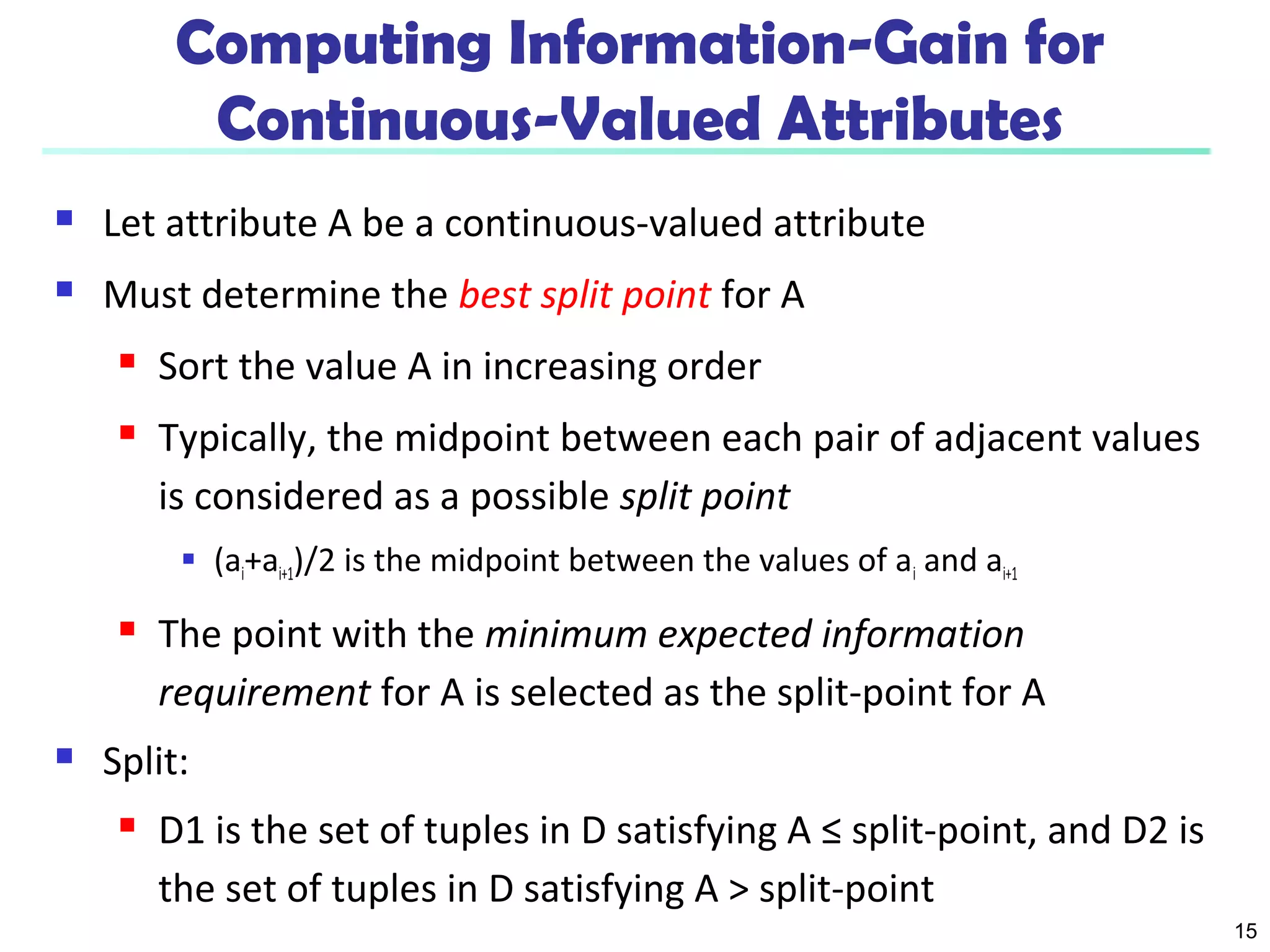 15 
Computing Information-Gain for 
Continuous-Valued Attributes 
 Let attribute A be a continuous-valued attribute 
 Must determine the best split point for A 
 Sort the value A in increasing order 
 Typically, the midpoint between each pair of adjacent values 
is considered as a possible split point 
 (ai+ai+1)/2 is the midpoint between the values of ai and ai+1 
 The point with the minimum expected information 
requirement for A is selected as the split-point for A 
 Split: 
 D1 is the set of tuples in D satisfying A ≤ split-point, and D2 is 
the set of tuples in D satisfying A > split-point 
 