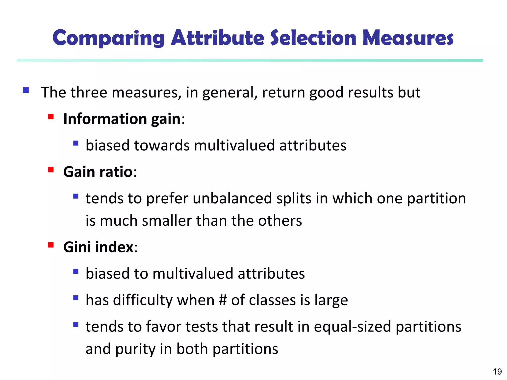 19 
Comparing Attribute Selection Measures 
 The three measures, in general, return good results but 
 Information gain: 
 biased towards multivalued attributes 
 Gain ratio: 
 tends to prefer unbalanced splits in which one partition 
is much smaller than the others 
 Gini index: 
 biased to multivalued attributes 
 has difficulty when # of classes is large 
 tends to favor tests that result in equal-sized partitions 
and purity in both partitions 
 