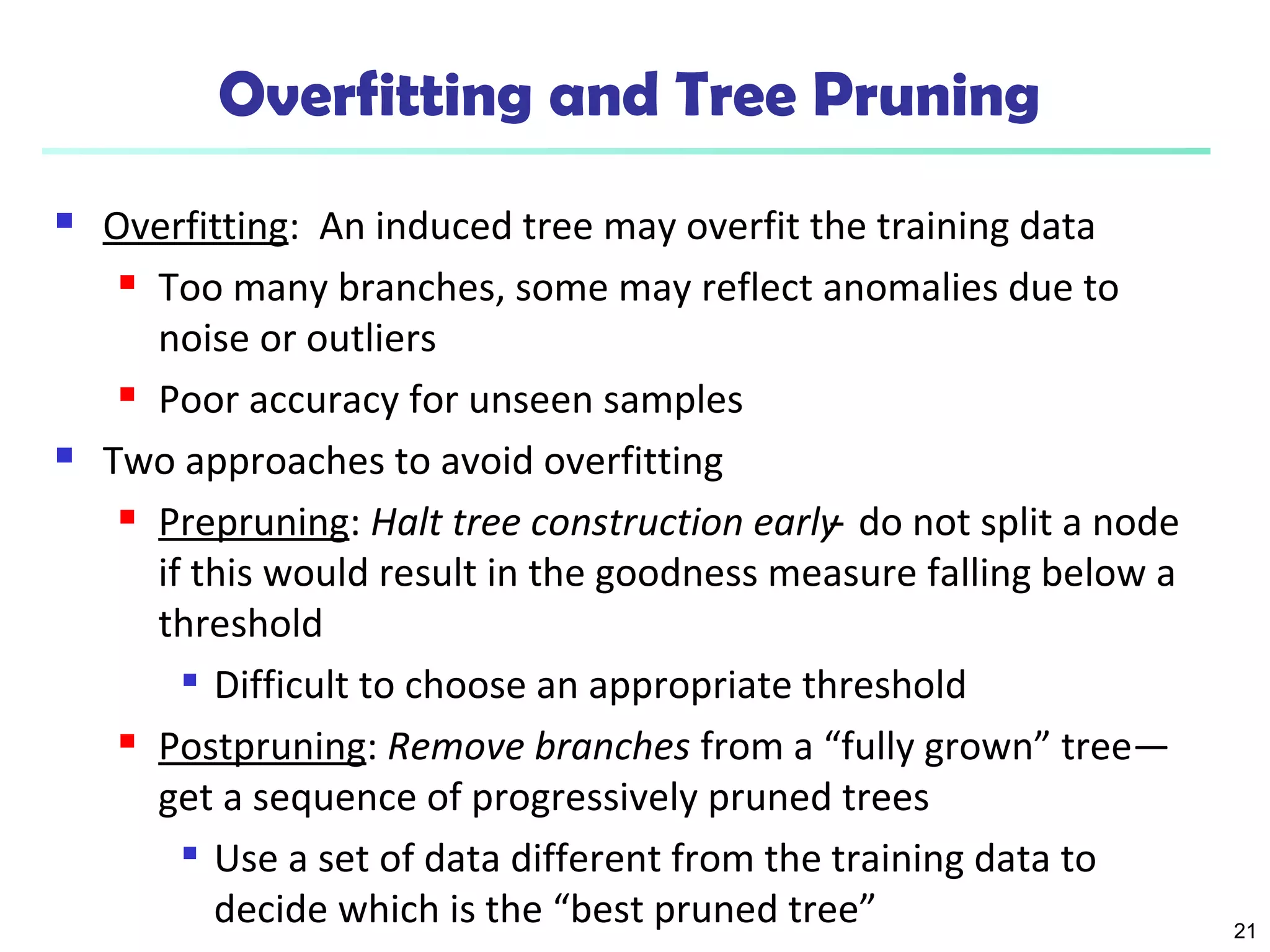 21 
Overfitting and Tree Pruning 
 Overfitting: An induced tree may overfit the training data 
 Too many branches, some may reflect anomalies due to 
noise or outliers 
 Poor accuracy for unseen samples 
 Two approaches to avoid overfitting 
 Prepruning: Halt tree construction early ̵ do not split a node 
if this would result in the goodness measure falling below a 
threshold 
 Difficult to choose an appropriate threshold 
 Postpruning: Remove branches from a “fully grown” tree— 
get a sequence of progressively pruned trees 
 Use a set of data different from the training data to 
decide which is the “best pruned tree” 
 