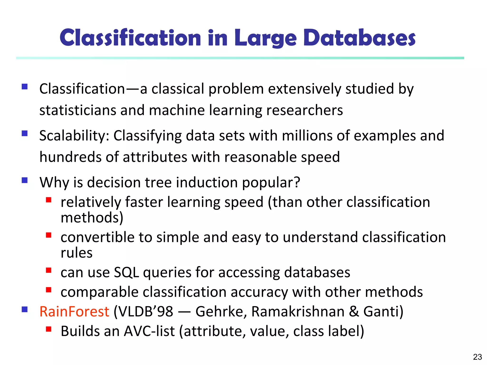 23 
Classification in Large Databases 
 Classification—a classical problem extensively studied by 
statisticians and machine learning researchers 
 Scalability: Classifying data sets with millions of examples and 
hundreds of attributes with reasonable speed 
 Why is decision tree induction popular? 
 relatively faster learning speed (than other classification 
methods) 
 convertible to simple and easy to understand classification 
rules 
 can use SQL queries for accessing databases 
 comparable classification accuracy with other methods 
 RainForest (VLDB’98 — Gehrke, Ramakrishnan & Ganti) 
 Builds an AVC-list (attribute, value, class label) 
 
