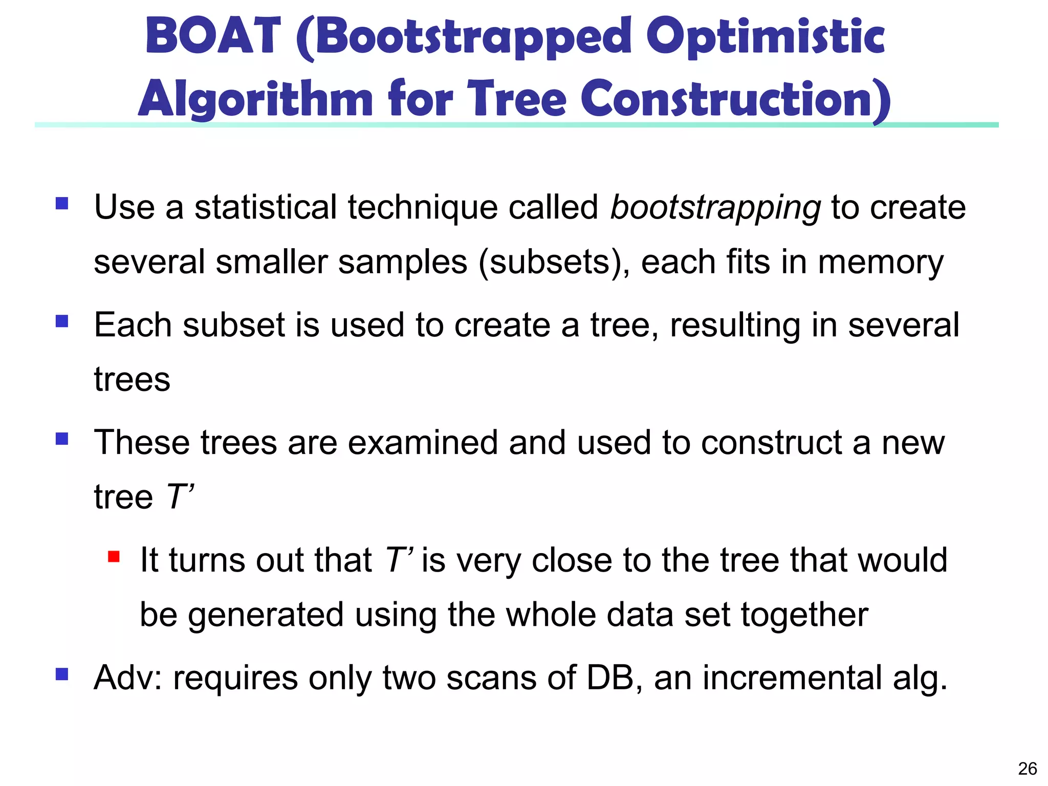 26 
BOAT (Bootstrapped Optimistic 
Algorithm for Tree Construction) 
 Use a statistical technique called bootstrapping to create 
several smaller samples (subsets), each fits in memory 
 Each subset is used to create a tree, resulting in several 
trees 
 These trees are examined and used to construct a new 
tree T’ 
 It turns out that T’ is very close to the tree that would 
be generated using the whole data set together 
 Adv: requires only two scans of DB, an incremental alg. 
 