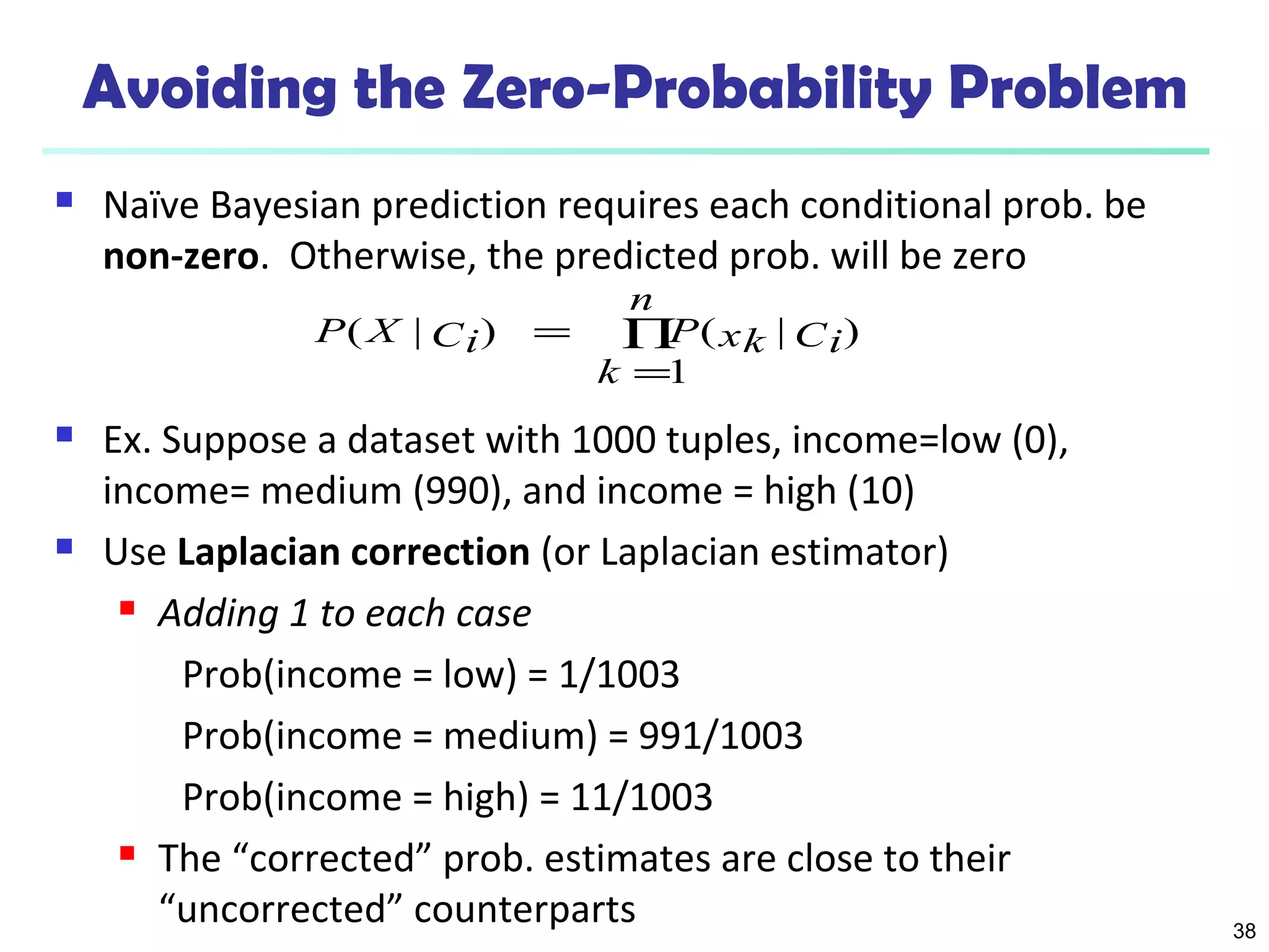 38 
Avoiding the Zero-Probability Problem 
 Naïve Bayesian prediction requires each conditional prob. be 
non-zero. Otherwise, the predicted prob. will be zero 
n 
k 
P X Ci P xk Ci 
( | ) ( | ) 
Õ= 
= 
1 
 Ex. Suppose a dataset with 1000 tuples, income=low (0), 
income= medium (990), and income = high (10) 
 Use Laplacian correction (or Laplacian estimator) 
 Adding 1 to each case 
Prob(income = low) = 1/1003 
Prob(income = medium) = 991/1003 
Prob(income = high) = 11/1003 
 The “corrected” prob. estimates are close to their 
“uncorrected” counterparts 
 