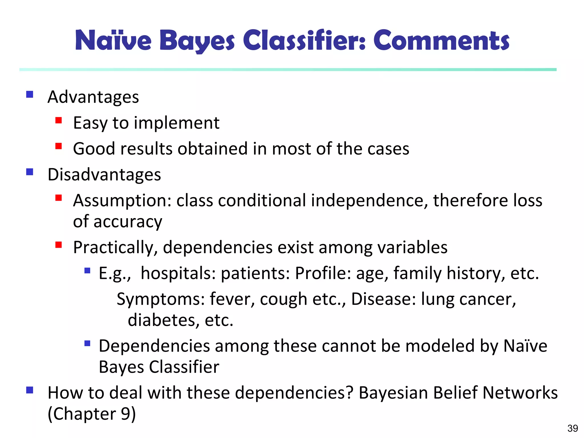 39 
Naïve Bayes Classifier: Comments 
 Advantages 
 Easy to implement 
 Good results obtained in most of the cases 
 Disadvantages 
 Assumption: class conditional independence, therefore loss 
of accuracy 
 Practically, dependencies exist among variables 
 E.g., hospitals: patients: Profile: age, family history, etc. 
Symptoms: fever, cough etc., Disease: lung cancer, 
diabetes, etc. 
 Dependencies among these cannot be modeled by Naïve 
Bayes Classifier 
 How to deal with these dependencies? Bayesian Belief Networks 
(Chapter 9) 
 