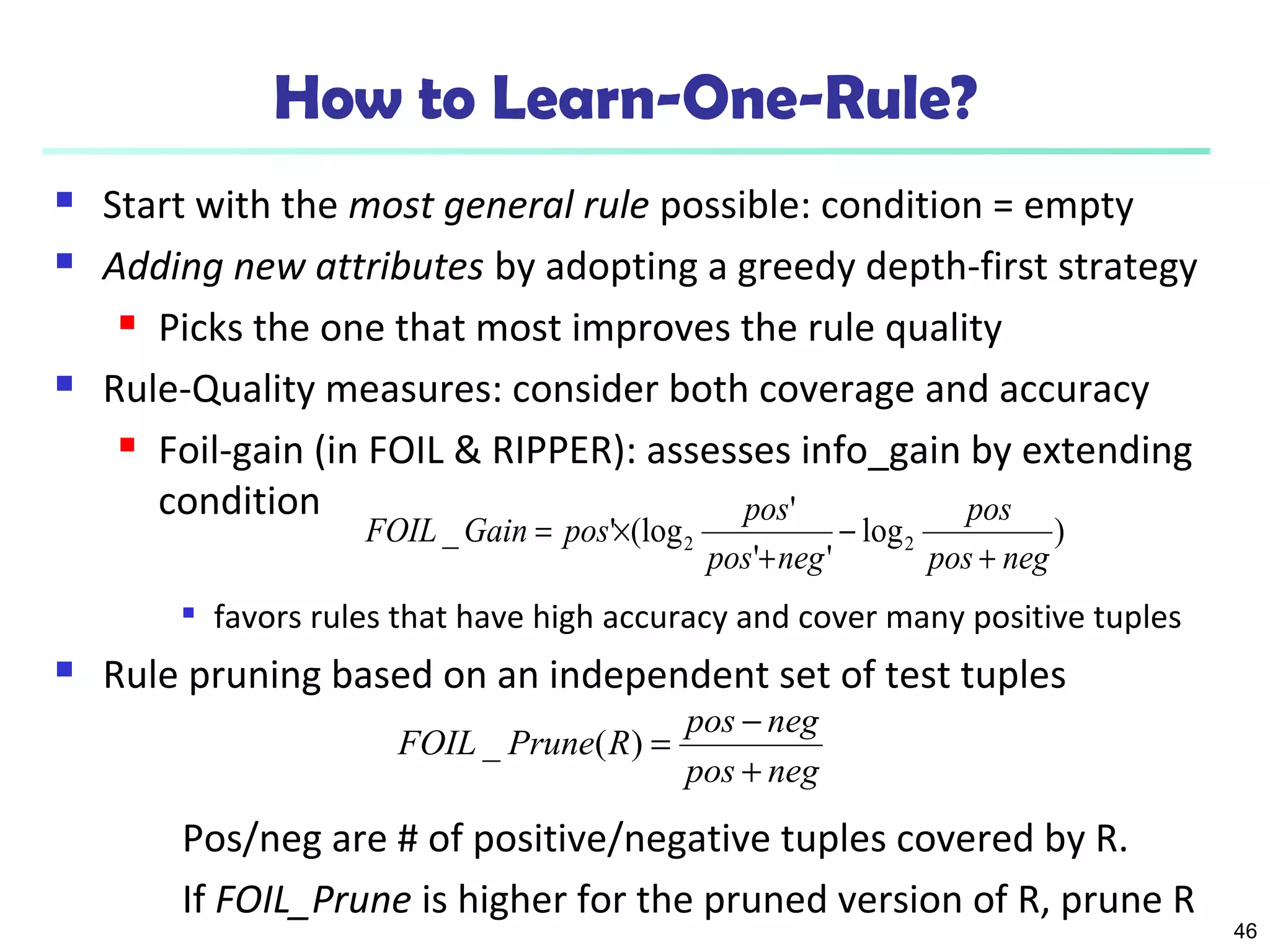 46 
How to Learn-One-Rule? 
 Start with the most general rule possible: condition = empty 
 Adding new attributes by adopting a greedy depth-first strategy 
 Picks the one that most improves the rule quality 
 Rule-Quality measures: consider both coverage and accuracy 
 Foil-gain (in FOIL & RIPPER): assesses info_gain by extending 
condition 
pos 
FOIL Gain pos pos 
_ ' (log ' 2 2 pos neg 
log ) 
pos + 
neg 
' ' 
+ 
- 
= ´ 
 favors rules that have high accuracy and cover many positive tuples 
 Rule pruning based on an independent set of test tuples 
FOIL _ Prune ( R ) = pos - 
neg 
pos + 
neg 
Pos/neg are # of positive/negative tuples covered by R. 
If FOIL_Prune is higher for the pruned version of R, prune R 
 