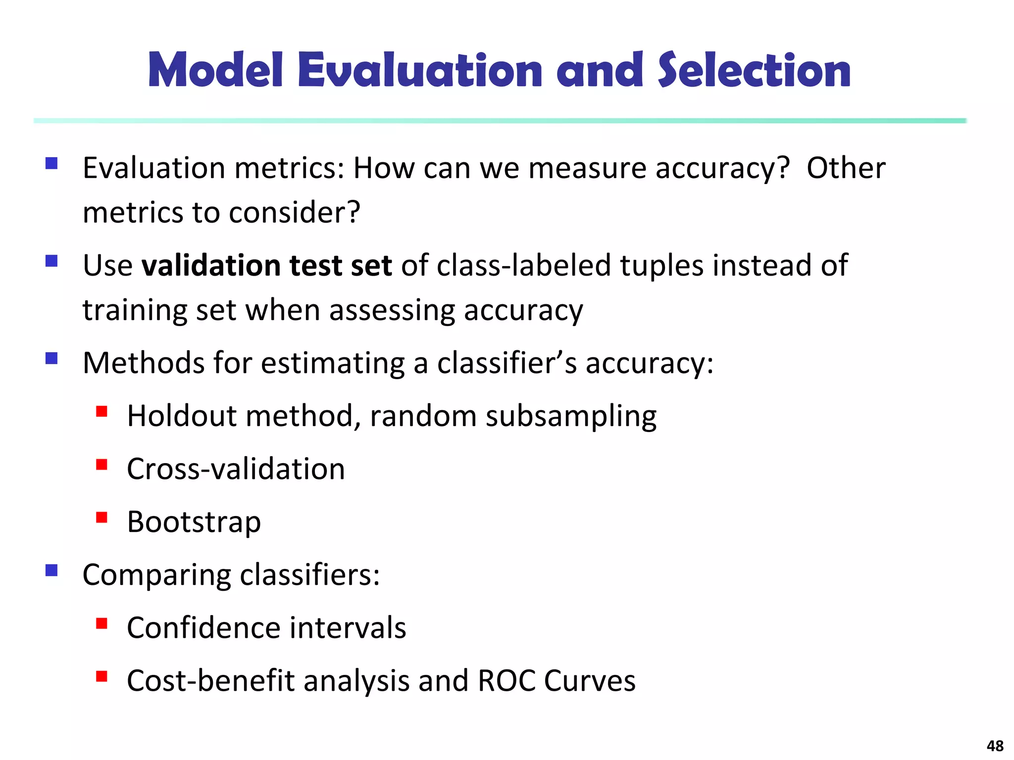 Model Evaluation and Selection 
 Evaluation metrics: How can we measure accuracy? Other 
metrics to consider? 
 Use validation test set of class-labeled tuples instead of 
training set when assessing accuracy 
 Methods for estimating a classifier’s accuracy: 
 Holdout method, random subsampling 
 Cross-validation 
 Bootstrap 
 Comparing classifiers: 
 Confidence intervals 
 Cost-benefit analysis and ROC Curves 
48 
 