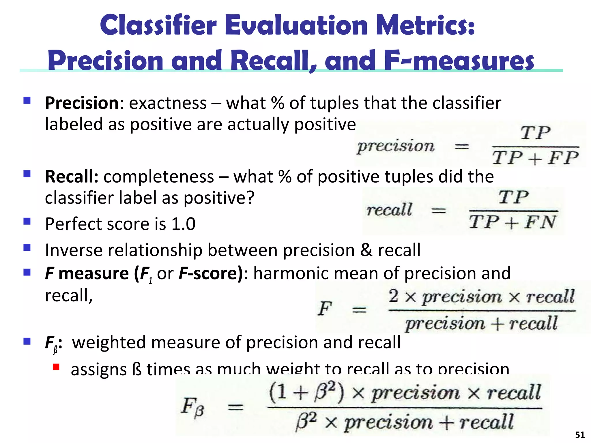 Classifier Evaluation Metrics: 
Precision and Recall, and F-measures 
 Precision: exactness – what % of tuples that the classifier 
labeled as positive are actually positive 
 Recall: completeness – what % of positive tuples did the 
classifier label as positive? 
 Perfect score is 1.0 
 Inverse relationship between precision & recall 
 F measure (F1 or F-score): harmonic mean of precision and 
recall, 
 Fß: weighted measure of precision and recall 
 assigns ß times as much weight to recall as to precision 
51 
 