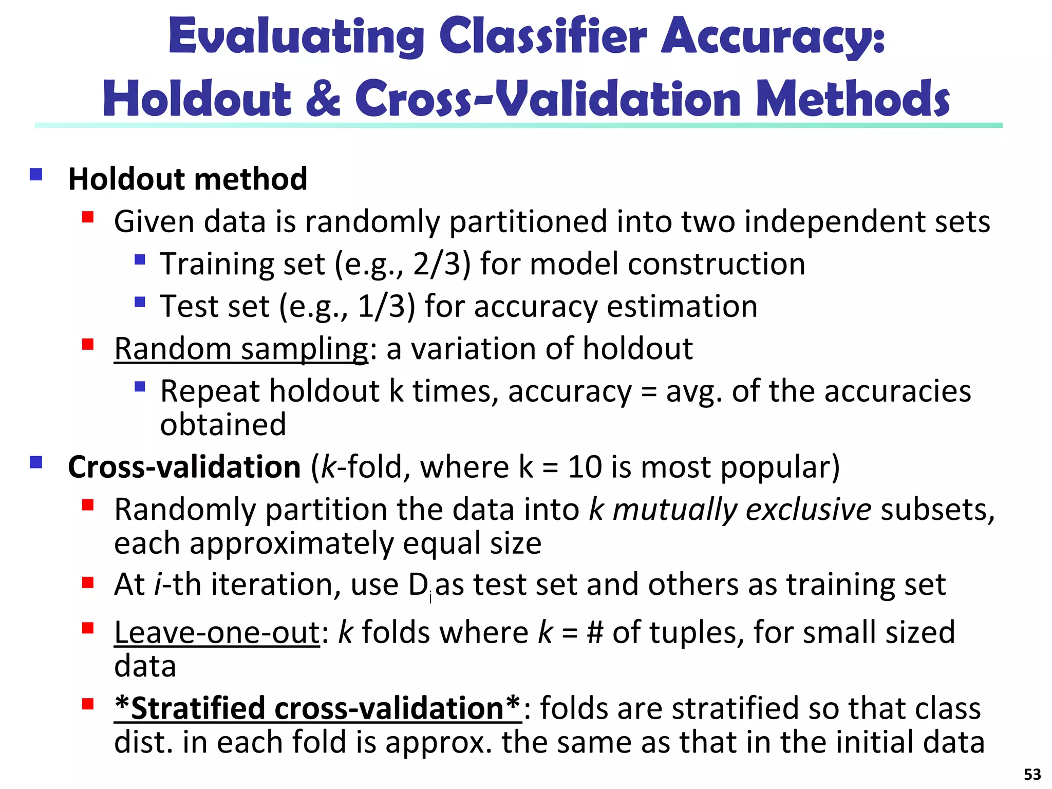 Evaluating Classifier Accuracy: 
Holdout & Cross-Validation Methods 
 Holdout method 
 Given data is randomly partitioned into two independent sets 
 Training set (e.g., 2/3) for model construction 
 Test set (e.g., 1/3) for accuracy estimation 
 Random sampling: a variation of holdout 
 Repeat holdout k times, accuracy = avg. of the accuracies 
obtained 
 Cross-validation (k-fold, where k = 10 is most popular) 
 Randomly partition the data into k mutually exclusive subsets, 
each approximately equal size 
 At i-th iteration, use Di as test set and others as training set 
 Leave-one-out: k folds where k = # of tuples, for small sized 
data 
 *Stratified cross-validation*: folds are stratified so that class 
dist. in each fold is approx. the same as that in the initial data 
53 
 