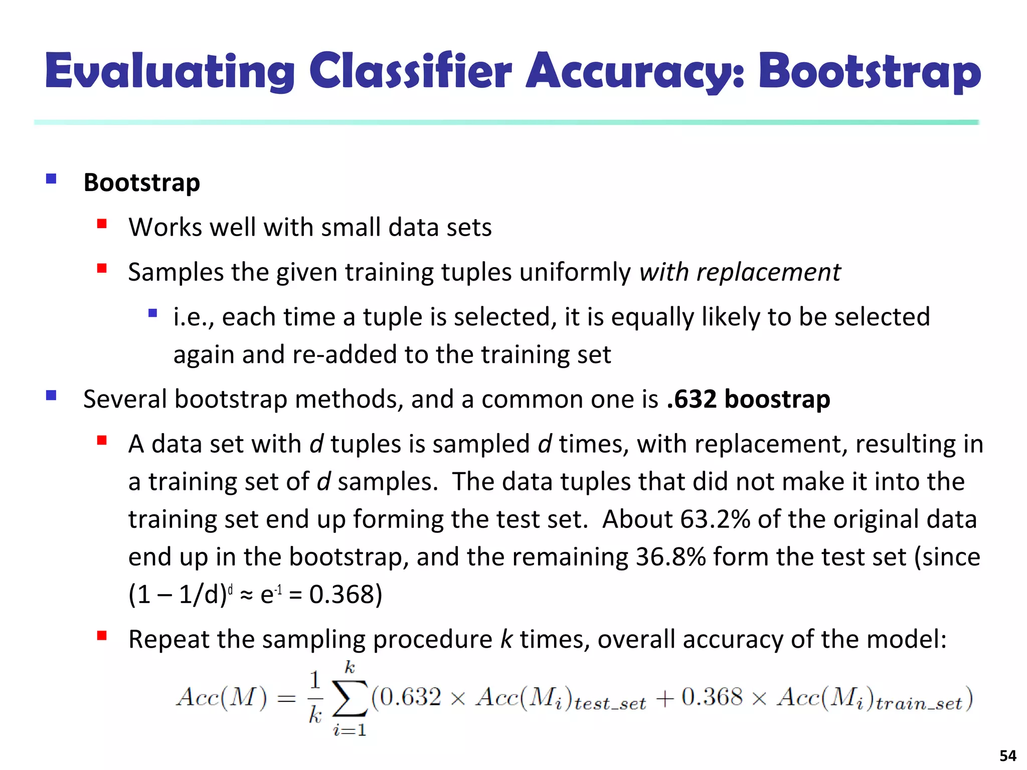 Evaluating Classifier Accuracy: Bootstrap 
 Bootstrap 
 Works well with small data sets 
 Samples the given training tuples uniformly with replacement 
 i.e., each time a tuple is selected, it is equally likely to be selected 
again and re-added to the training set 
 Several bootstrap methods, and a common one is .632 boostrap 
 A data set with d tuples is sampled d times, with replacement, resulting in 
a training set of d samples. The data tuples that did not make it into the 
training set end up forming the test set. About 63.2% of the original data 
end up in the bootstrap, and the remaining 36.8% form the test set (since 
(1 – 1/d)d ≈ e-1 = 0.368) 
 Repeat the sampling procedure k times, overall accuracy of the model: 
54 
 