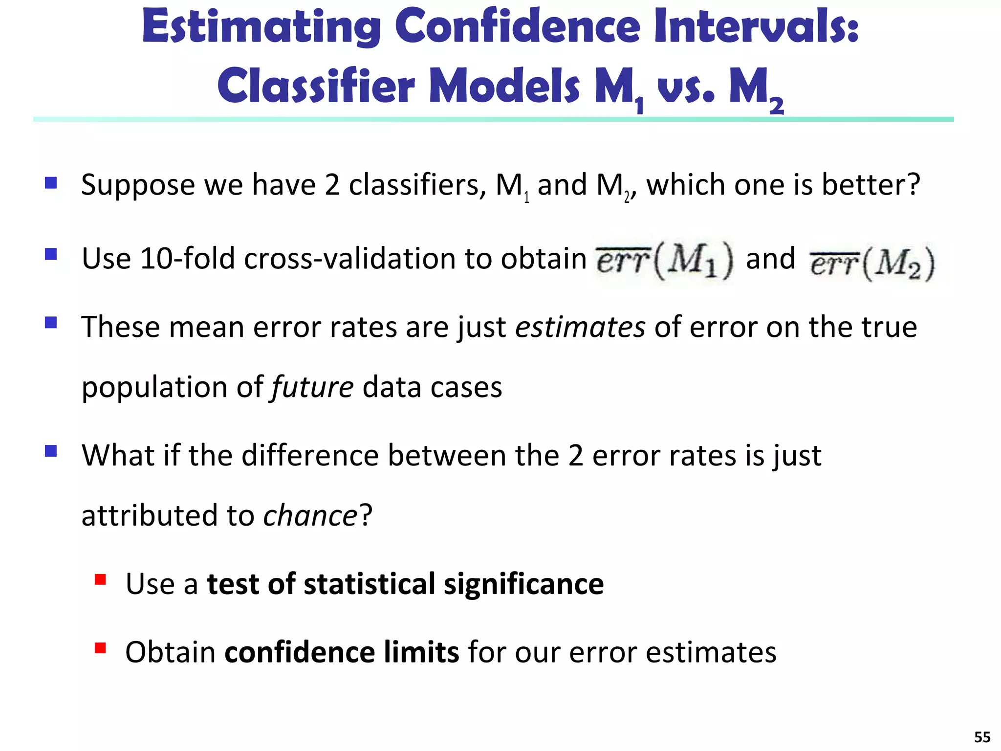 Estimating Confidence Intervals: 
Classifier Models M1 vs. M2 
 Suppose we have 2 classifiers, M1 and M2, which one is better? 
 Use 10-fold cross-validation to obtain and 
 These mean error rates are just estimates of error on the true 
population of future data cases 
 What if the difference between the 2 error rates is just 
attributed to chance? 
 Use a test of statistical significance 
 Obtain confidence limits for our error estimates 
55 
 