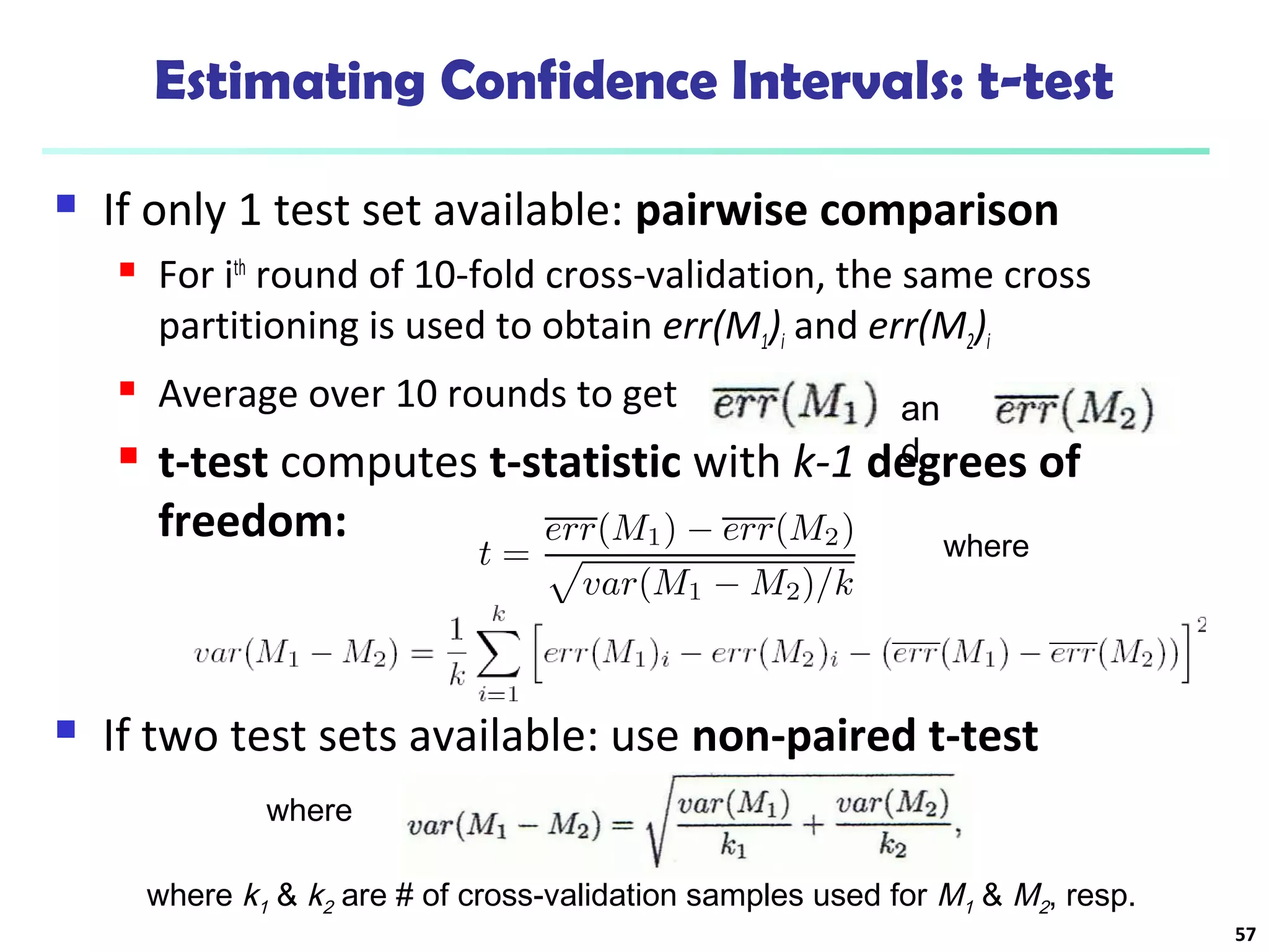 Estimating Confidence Intervals: t-test 
 If only 1 test set available: pairwise comparison 
 For ith round of 10-fold cross-validation, the same cross 
partitioning is used to obtain err(M1)i and err(M2)i 
 Average over 10 rounds to get 
 t-test computes t-statistic with k-1 degrees of 
freedom: 
where 
an 
d 
 If two test sets available: use non-paired t-test 
where 
where k1 & k2 are # of cross-validation samples used for M1 & M2, resp. 
57 
 