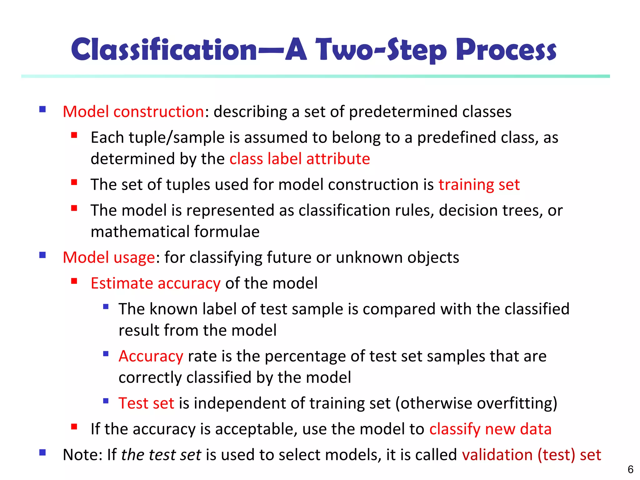 6 
Classification—A Two-Step Process 
 Model construction: describing a set of predetermined classes 
 Each tuple/sample is assumed to belong to a predefined class, as 
determined by the class label attribute 
 The set of tuples used for model construction is training set 
 The model is represented as classification rules, decision trees, or 
mathematical formulae 
 Model usage: for classifying future or unknown objects 
 Estimate accuracy of the model 
 The known label of test sample is compared with the classified 
result from the model 
 Accuracy rate is the percentage of test set samples that are 
correctly classified by the model 
 Test set is independent of training set (otherwise overfitting) 
 If the accuracy is acceptable, use the model to classify new data 
 Note: If the test set is used to select models, it is called validation (test) set 
 