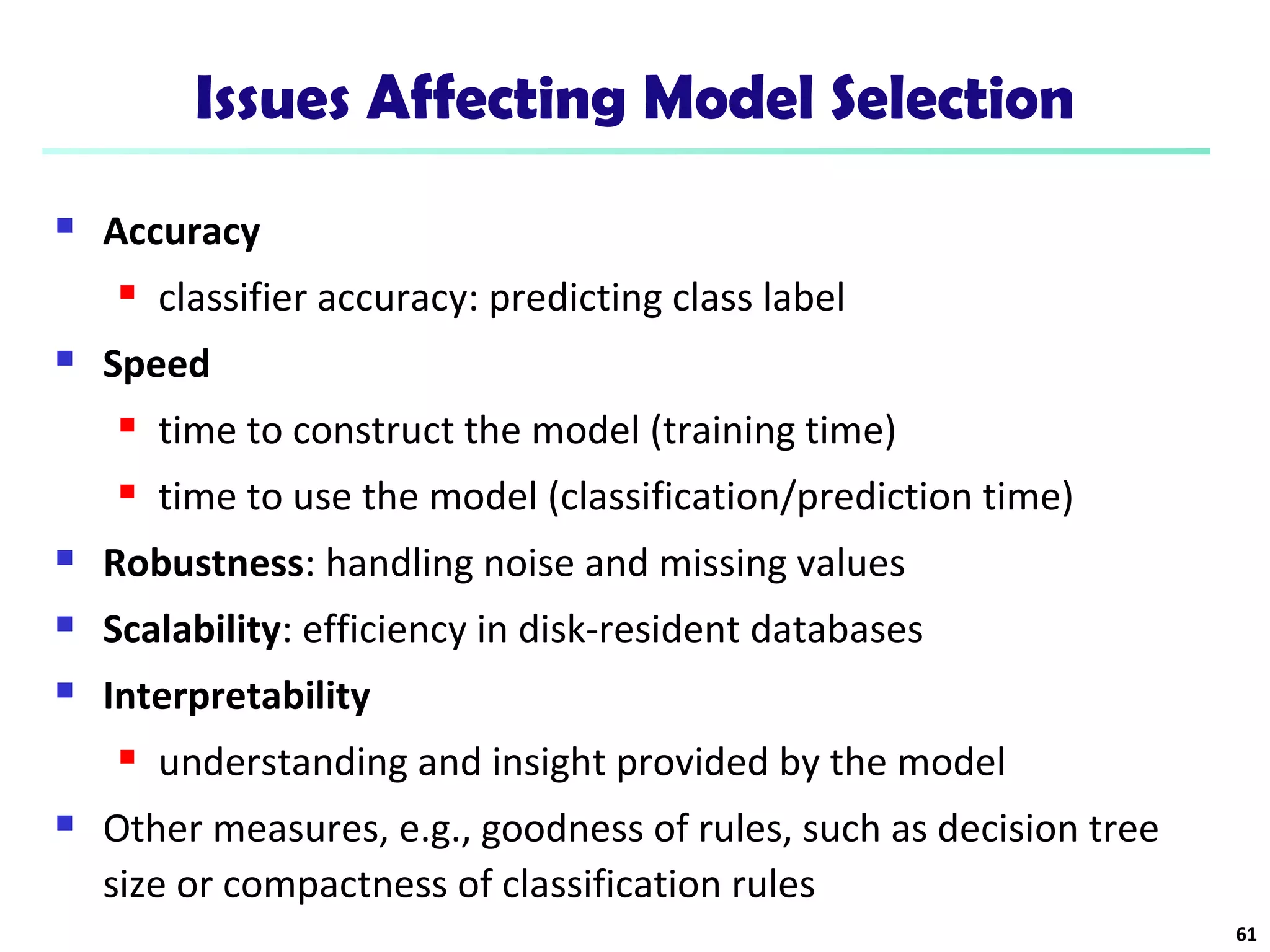 Issues Affecting Model Selection 
 Accuracy 
 classifier accuracy: predicting class label 
 Speed 
 time to construct the model (training time) 
 time to use the model (classification/prediction time) 
 Robustness: handling noise and missing values 
 Scalability: efficiency in disk-resident databases 
 Interpretability 
 understanding and insight provided by the model 
 Other measures, e.g., goodness of rules, such as decision tree 
size or compactness of classification rules 
61 
 