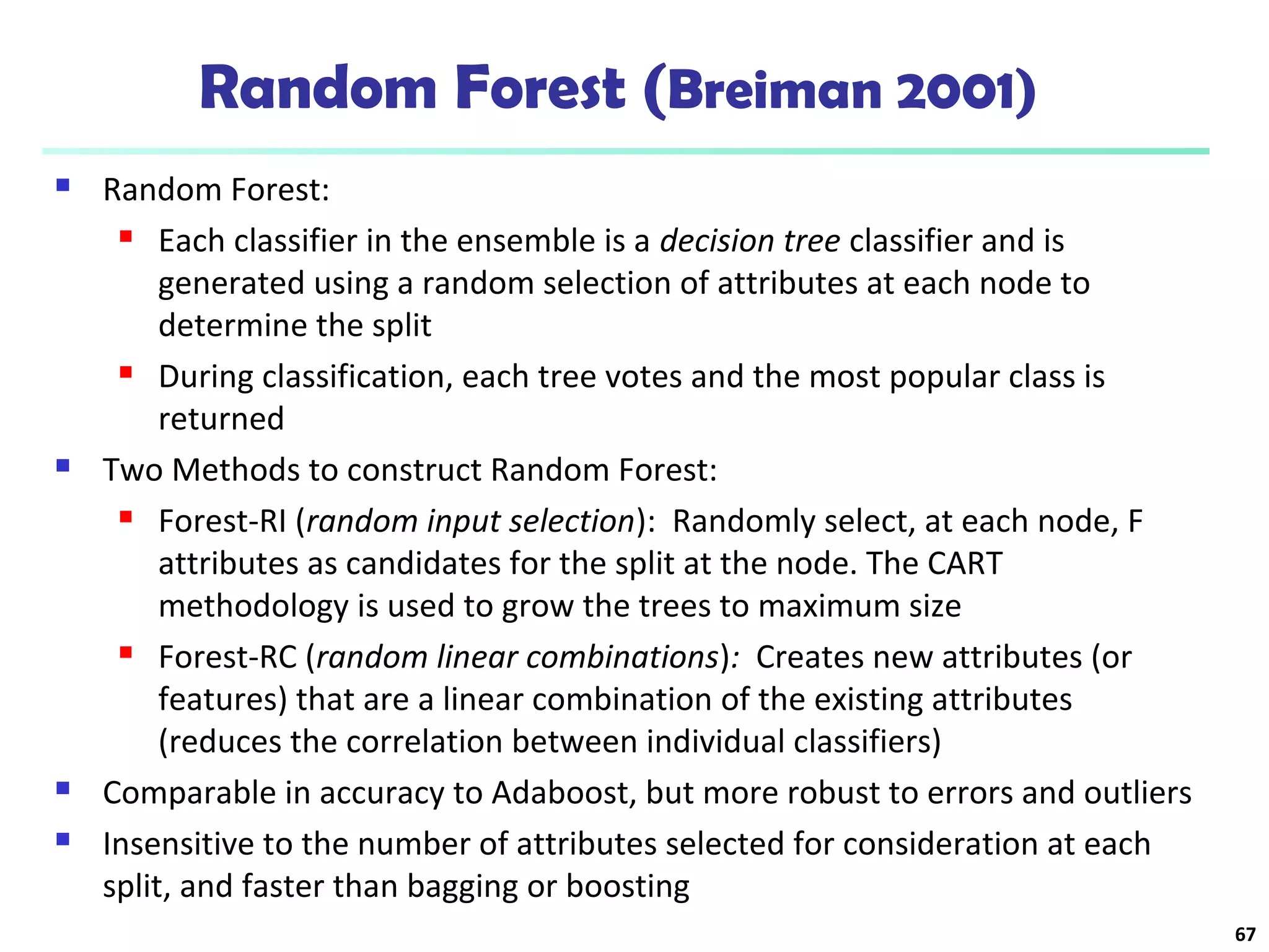 Random Forest (Breiman 2001) 
 Random Forest: 
 Each classifier in the ensemble is a decision tree classifier and is 
generated using a random selection of attributes at each node to 
determine the split 
 During classification, each tree votes and the most popular class is 
returned 
 Two Methods to construct Random Forest: 
 Forest-RI (random input selection): Randomly select, at each node, F 
attributes as candidates for the split at the node. The CART 
methodology is used to grow the trees to maximum size 
 Forest-RC (random linear combinations): Creates new attributes (or 
features) that are a linear combination of the existing attributes 
(reduces the correlation between individual classifiers) 
 Comparable in accuracy to Adaboost, but more robust to errors and outliers 
 Insensitive to the number of attributes selected for consideration at each 
split, and faster than bagging or boosting 
67 
 