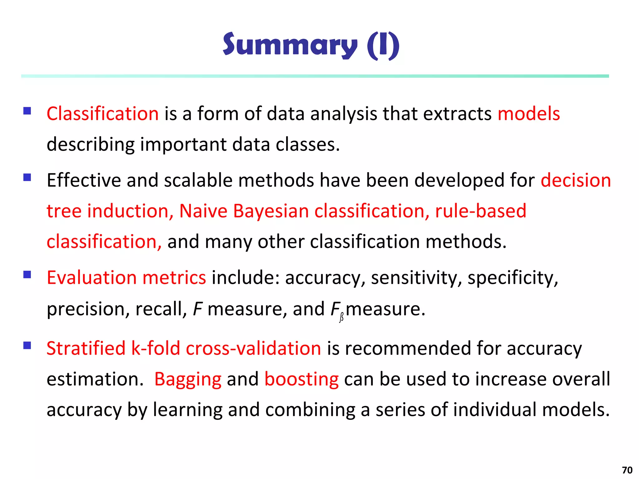 Summary (I) 
 Classification is a form of data analysis that extracts models 
describing important data classes. 
 Effective and scalable methods have been developed for decision 
tree induction, Naive Bayesian classification, rule-based 
classification, and many other classification methods. 
 Evaluation metrics include: accuracy, sensitivity, specificity, 
precision, recall, F measure, and Fß measure. 
 Stratified k-fold cross-validation is recommended for accuracy 
estimation. Bagging and boosting can be used to increase overall 
accuracy by learning and combining a series of individual models. 
70 
 