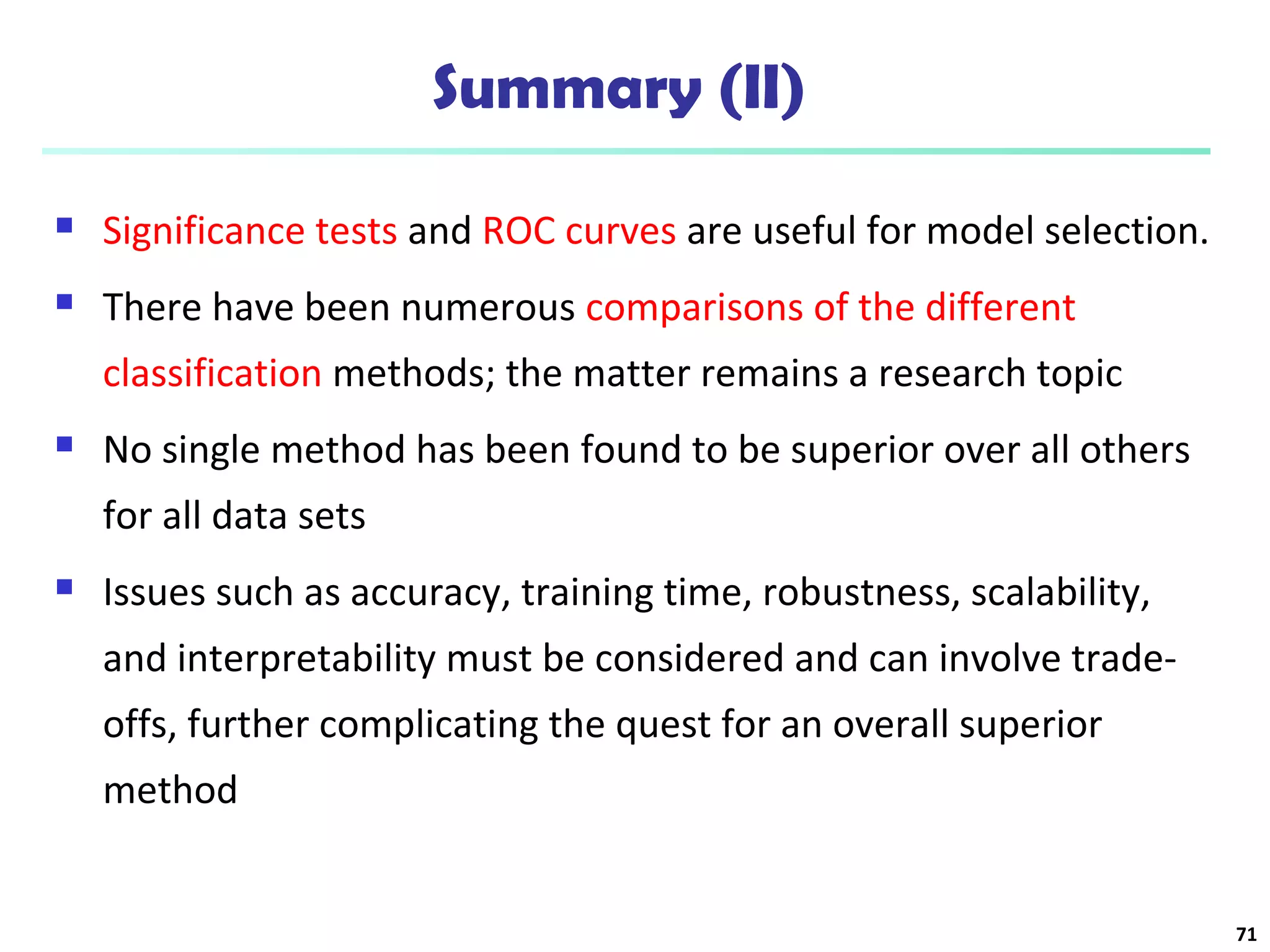 Summary (II) 
 Significance tests and ROC curves are useful for model selection. 
 There have been numerous comparisons of the different 
classification methods; the matter remains a research topic 
 No single method has been found to be superior over all others 
for all data sets 
 Issues such as accuracy, training time, robustness, scalability, 
and interpretability must be considered and can involve trade-offs, 
further complicating the quest for an overall superior 
method 
71 
 