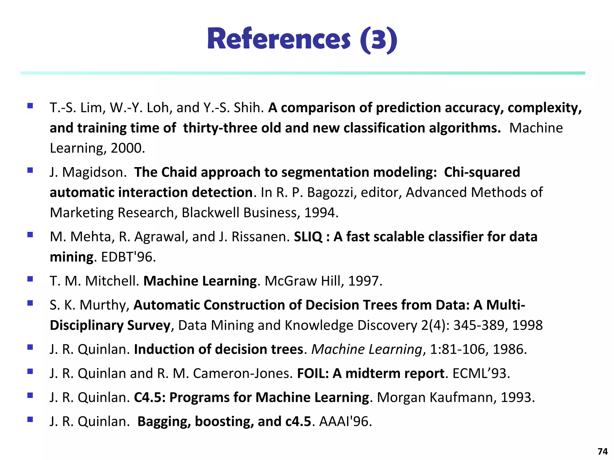 References (3) 
 T.-S. Lim, W.-Y. Loh, and Y.-S. Shih. A comparison of prediction accuracy, complexity, 
and training time of thirty-three old and new classification algorithms. Machine 
Learning, 2000. 
 J. Magidson. The Chaid approach to segmentation modeling: Chi-squared 
automatic interaction detection. In R. P. Bagozzi, editor, Advanced Methods of 
Marketing Research, Blackwell Business, 1994. 
 M. Mehta, R. Agrawal, and J. Rissanen. SLIQ : A fast scalable classifier for data 
mining. EDBT'96. 
 T. M. Mitchell. Machine Learning. McGraw Hill, 1997. 
 S. K. Murthy, Automatic Construction of Decision Trees from Data: A Multi- 
Disciplinary Survey, Data Mining and Knowledge Discovery 2(4): 345-389, 1998 
 J. R. Quinlan. Induction of decision trees. Machine Learning, 1:81-106, 1986. 
 J. R. Quinlan and R. M. Cameron-Jones. FOIL: A midterm report. ECML’93. 
 J. R. Quinlan. C4.5: Programs for Machine Learning. Morgan Kaufmann, 1993. 
 J. R. Quinlan. Bagging, boosting, and c4.5. AAAI'96. 
74 
 