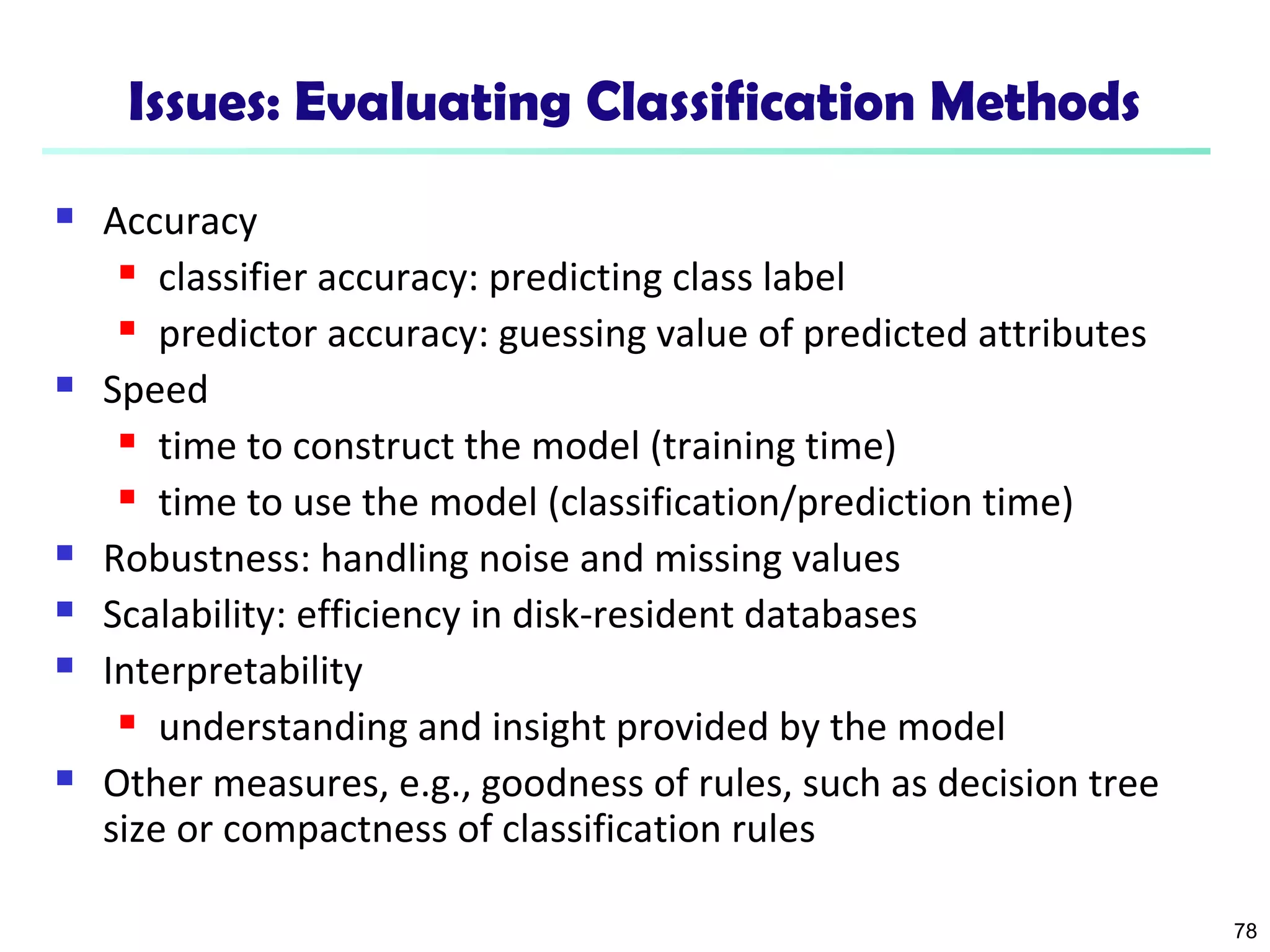 78 
Issues: Evaluating Classification Methods 
 Accuracy 
 classifier accuracy: predicting class label 
 predictor accuracy: guessing value of predicted attributes 
 Speed 
 time to construct the model (training time) 
 time to use the model (classification/prediction time) 
 Robustness: handling noise and missing values 
 Scalability: efficiency in disk-resident databases 
 Interpretability 
 understanding and insight provided by the model 
 Other measures, e.g., goodness of rules, such as decision tree 
size or compactness of classification rules 
 