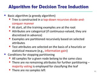 11 
Algorithm for Decision Tree Induction 
 Basic algorithm (a greedy algorithm) 
 Tree is constructed in a top-down recursive divide-and-conquer 
manner 
 At start, all the training examples are at the root 
 Attributes are categorical (if continuous-valued, they are 
discretized in advance) 
 Examples are partitioned recursively based on selected 
attributes 
 Test attributes are selected on the basis of a heuristic or 
statistical measure (e.g., information gain) 
 Conditions for stopping partitioning 
 All samples for a given node belong to the same class 
 There are no remaining attributes for further partitioning – 
majority voting is employed for classifying the leaf 
 There are no samples left 
 