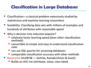 23 
Classification in Large Databases 
 Classification—a classical problem extensively studied by 
statisticians and machine learning researchers 
 Scalability: Classifying data sets with millions of examples and 
hundreds of attributes with reasonable speed 
 Why is decision tree induction popular? 
 relatively faster learning speed (than other classification 
methods) 
 convertible to simple and easy to understand classification 
rules 
 can use SQL queries for accessing databases 
 comparable classification accuracy with other methods 
 RainForest (VLDB’98 — Gehrke, Ramakrishnan & Ganti) 
 Builds an AVC-list (attribute, value, class label) 
 