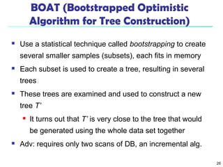 26 
BOAT (Bootstrapped Optimistic 
Algorithm for Tree Construction) 
 Use a statistical technique called bootstrapping to create 
several smaller samples (subsets), each fits in memory 
 Each subset is used to create a tree, resulting in several 
trees 
 These trees are examined and used to construct a new 
tree T’ 
 It turns out that T’ is very close to the tree that would 
be generated using the whole data set together 
 Adv: requires only two scans of DB, an incremental alg. 
 