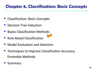 40 
Chapter 8. Classification: Basic Concepts 
 Classification: Basic Concepts 
 Decision Tree Induction 
 Bayes Classification Methods 
 Rule-Based Classification 
 Model Evaluation and Selection 
 Techniques to Improve Classification Accuracy: 
Ensemble Methods 
 Summary 
 
