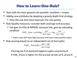 46 
How to Learn-One-Rule? 
 Start with the most general rule possible: condition = empty 
 Adding new attributes by adopting a greedy depth-first strategy 
 Picks the one that most improves the rule quality 
 Rule-Quality measures: consider both coverage and accuracy 
 Foil-gain (in FOIL & RIPPER): assesses info_gain by extending 
condition 
pos 
FOIL Gain pos pos 
_ ' (log ' 2 2 pos neg 
log ) 
pos + 
neg 
' ' 
+ 
- 
= ´ 
 favors rules that have high accuracy and cover many positive tuples 
 Rule pruning based on an independent set of test tuples 
FOIL _ Prune ( R ) = pos - 
neg 
pos + 
neg 
Pos/neg are # of positive/negative tuples covered by R. 
If FOIL_Prune is higher for the pruned version of R, prune R 
 
