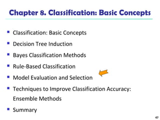 47 
Chapter 8. Classification: Basic Concepts 
 Classification: Basic Concepts 
 Decision Tree Induction 
 Bayes Classification Methods 
 Rule-Based Classification 
 Model Evaluation and Selection 
 Techniques to Improve Classification Accuracy: 
Ensemble Methods 
 Summary 
 