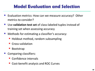 Model Evaluation and Selection 
 Evaluation metrics: How can we measure accuracy? Other 
metrics to consider? 
 Use validation test set of class-labeled tuples instead of 
training set when assessing accuracy 
 Methods for estimating a classifier’s accuracy: 
 Holdout method, random subsampling 
 Cross-validation 
 Bootstrap 
 Comparing classifiers: 
 Confidence intervals 
 Cost-benefit analysis and ROC Curves 
48 
 