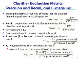 Classifier Evaluation Metrics: 
Precision and Recall, and F-measures 
 Precision: exactness – what % of tuples that the classifier 
labeled as positive are actually positive 
 Recall: completeness – what % of positive tuples did the 
classifier label as positive? 
 Perfect score is 1.0 
 Inverse relationship between precision & recall 
 F measure (F1 or F-score): harmonic mean of precision and 
recall, 
 Fß: weighted measure of precision and recall 
 assigns ß times as much weight to recall as to precision 
51 
 