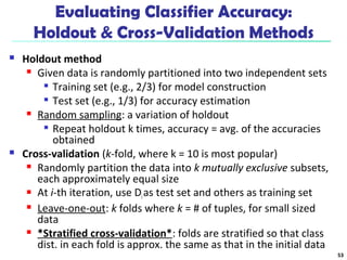 Evaluating Classifier Accuracy: 
Holdout & Cross-Validation Methods 
 Holdout method 
 Given data is randomly partitioned into two independent sets 
 Training set (e.g., 2/3) for model construction 
 Test set (e.g., 1/3) for accuracy estimation 
 Random sampling: a variation of holdout 
 Repeat holdout k times, accuracy = avg. of the accuracies 
obtained 
 Cross-validation (k-fold, where k = 10 is most popular) 
 Randomly partition the data into k mutually exclusive subsets, 
each approximately equal size 
 At i-th iteration, use Di as test set and others as training set 
 Leave-one-out: k folds where k = # of tuples, for small sized 
data 
 *Stratified cross-validation*: folds are stratified so that class 
dist. in each fold is approx. the same as that in the initial data 
53 
 