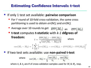 Estimating Confidence Intervals: t-test 
 If only 1 test set available: pairwise comparison 
 For ith round of 10-fold cross-validation, the same cross 
partitioning is used to obtain err(M1)i and err(M2)i 
 Average over 10 rounds to get 
 t-test computes t-statistic with k-1 degrees of 
freedom: 
where 
an 
d 
 If two test sets available: use non-paired t-test 
where 
where k1 & k2 are # of cross-validation samples used for M1 & M2, resp. 
57 
 