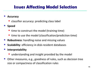 Issues Affecting Model Selection 
 Accuracy 
 classifier accuracy: predicting class label 
 Speed 
 time to construct the model (training time) 
 time to use the model (classification/prediction time) 
 Robustness: handling noise and missing values 
 Scalability: efficiency in disk-resident databases 
 Interpretability 
 understanding and insight provided by the model 
 Other measures, e.g., goodness of rules, such as decision tree 
size or compactness of classification rules 
61 
 