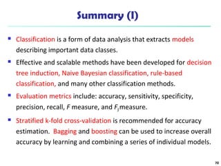 Summary (I) 
 Classification is a form of data analysis that extracts models 
describing important data classes. 
 Effective and scalable methods have been developed for decision 
tree induction, Naive Bayesian classification, rule-based 
classification, and many other classification methods. 
 Evaluation metrics include: accuracy, sensitivity, specificity, 
precision, recall, F measure, and Fß measure. 
 Stratified k-fold cross-validation is recommended for accuracy 
estimation. Bagging and boosting can be used to increase overall 
accuracy by learning and combining a series of individual models. 
70 
 