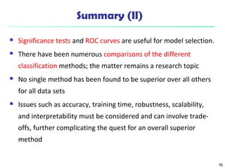 Summary (II) 
 Significance tests and ROC curves are useful for model selection. 
 There have been numerous comparisons of the different 
classification methods; the matter remains a research topic 
 No single method has been found to be superior over all others 
for all data sets 
 Issues such as accuracy, training time, robustness, scalability, 
and interpretability must be considered and can involve trade-offs, 
further complicating the quest for an overall superior 
method 
71 
 