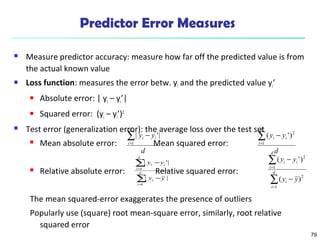 79 
Predictor Error Measures 
 Measure predictor accuracy: measure how far off the predicted value is from 
the actual known value 
 Loss function: measures the error betw. yi and the predicted value yi’ 
 Absolute error: | yi – yi’| 
 Squared error: (yi – yi’)2 
 Test error (generalization error): the average loss over the test set 
å= 
y y 
i i d 
- 
| '| 
 Mean absolute error: Mean squared error: 
d 
i 
1 
d 
å 
y - 
y 
| '| 
i i 
y y 
 Relative absolute error: Relative squared error: 
i i å= 
( y - 
y 
')2 
d 
d 
i 
1 
= 
1 
| | 
d 
i 
å 
= 
- 
i 
i 
1 
å 
= 
( ') 
å 
= 
y y 
The mean squared-error exaggerates the presence of outliers 
Popularly use (square) root mean-square error, similarly, root relative 
squared error 
- 
- 
d 
i 
i 
d 
i 
i i 
y y 
1 
2 
1 
2 
( ) 
 