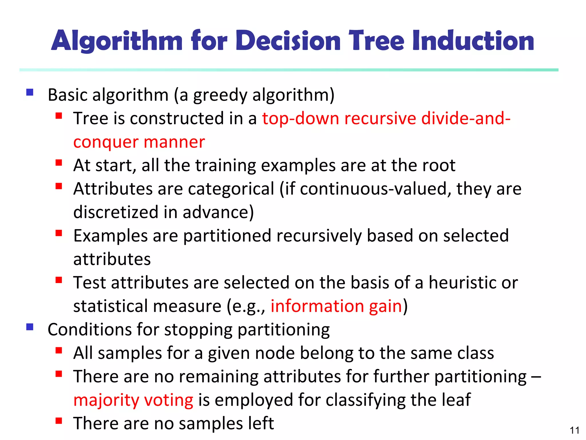 11
Algorithm for Decision Tree Induction
 Basic algorithm (a greedy algorithm)
 Tree is constructed in a top-down recursive divide-and-
conquer manner
 At start, all the training examples are at the root
 Attributes are categorical (if continuous-valued, they are
discretized in advance)
 Examples are partitioned recursively based on selected
attributes
 Test attributes are selected on the basis of a heuristic or
statistical measure (e.g., information gain)
 Conditions for stopping partitioning
 All samples for a given node belong to the same class
 There are no remaining attributes for further partitioning –
majority voting is employed for classifying the leaf
 There are no samples left
 