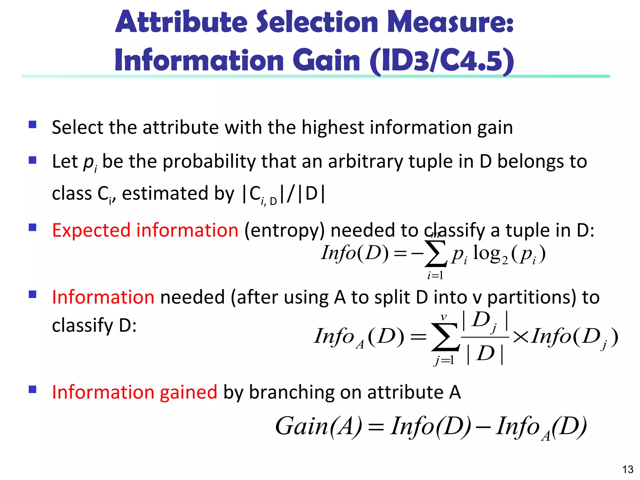 13
Attribute Selection Measure:
Information Gain (ID3/C4.5)
 Select the attribute with the highest information gain
 Let pi be the probability that an arbitrary tuple in D belongs to
class Ci, estimated by |Ci, D|/|D|
 Expected information (entropy) needed to classify a tuple in D:
 Information needed (after using A to split D into v partitions) to
classify D:
 Information gained by branching on attribute A
)(log)( 2
1
i
m
i
i ppDInfo ∑=
−=
)(
||
||
)(
1
j
v
j
j
A DInfo
D
D
DInfo ×= ∑=
(D)InfoInfo(D)Gain(A) A−=
 