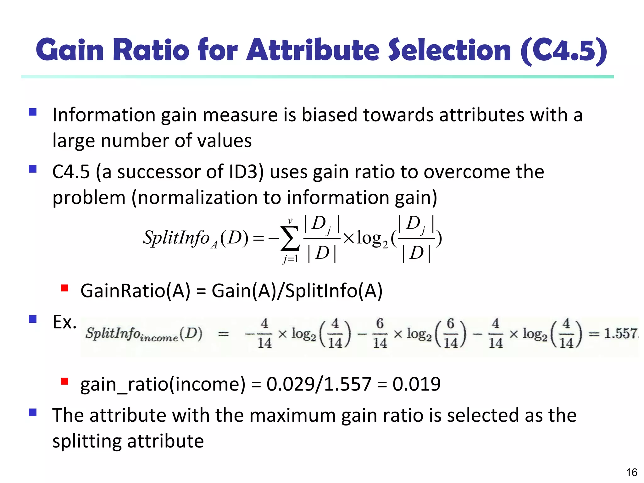 16
Gain Ratio for Attribute Selection (C4.5)
 Information gain measure is biased towards attributes with a
large number of values
 C4.5 (a successor of ID3) uses gain ratio to overcome the
problem (normalization to information gain)
 GainRatio(A) = Gain(A)/SplitInfo(A)
 Ex.
 gain_ratio(income) = 0.029/1.557 = 0.019
 The attribute with the maximum gain ratio is selected as the
splitting attribute
)
||
||
(log
||
||
)( 2
1 D
D
D
D
DSplitInfo
j
v
j
j
A ×−= ∑=
 