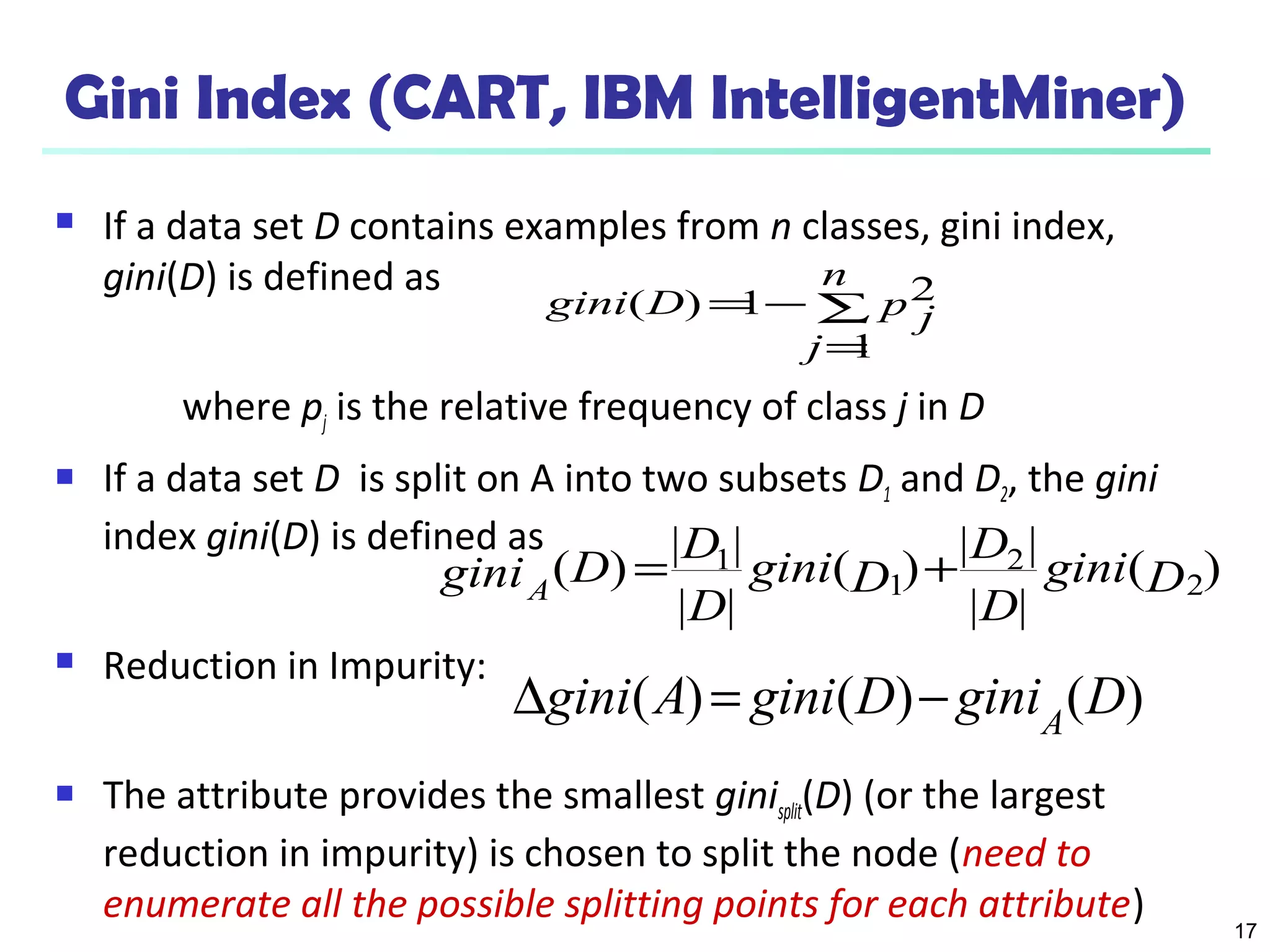 17
Gini Index (CART, IBM IntelligentMiner)
 If a data set D contains examples from n classes, gini index,
gini(D) is defined as
where pj is the relative frequency of class j in D
 If a data set D is split on A into two subsets D1 and D2, the gini
index gini(D) is defined as
 Reduction in Impurity:
 The attribute provides the smallest ginisplit(D) (or the largest
reduction in impurity) is chosen to split the node (need to
enumerate all the possible splitting points for each attribute)
∑
=
−=
n
j
p jDgini
1
21)(
)(
||
||
)(
||
||
)( 2
2
1
1
Dgini
D
D
Dgini
D
D
DginiA
+=
)()()( DginiDginiAgini A
−=∆
 