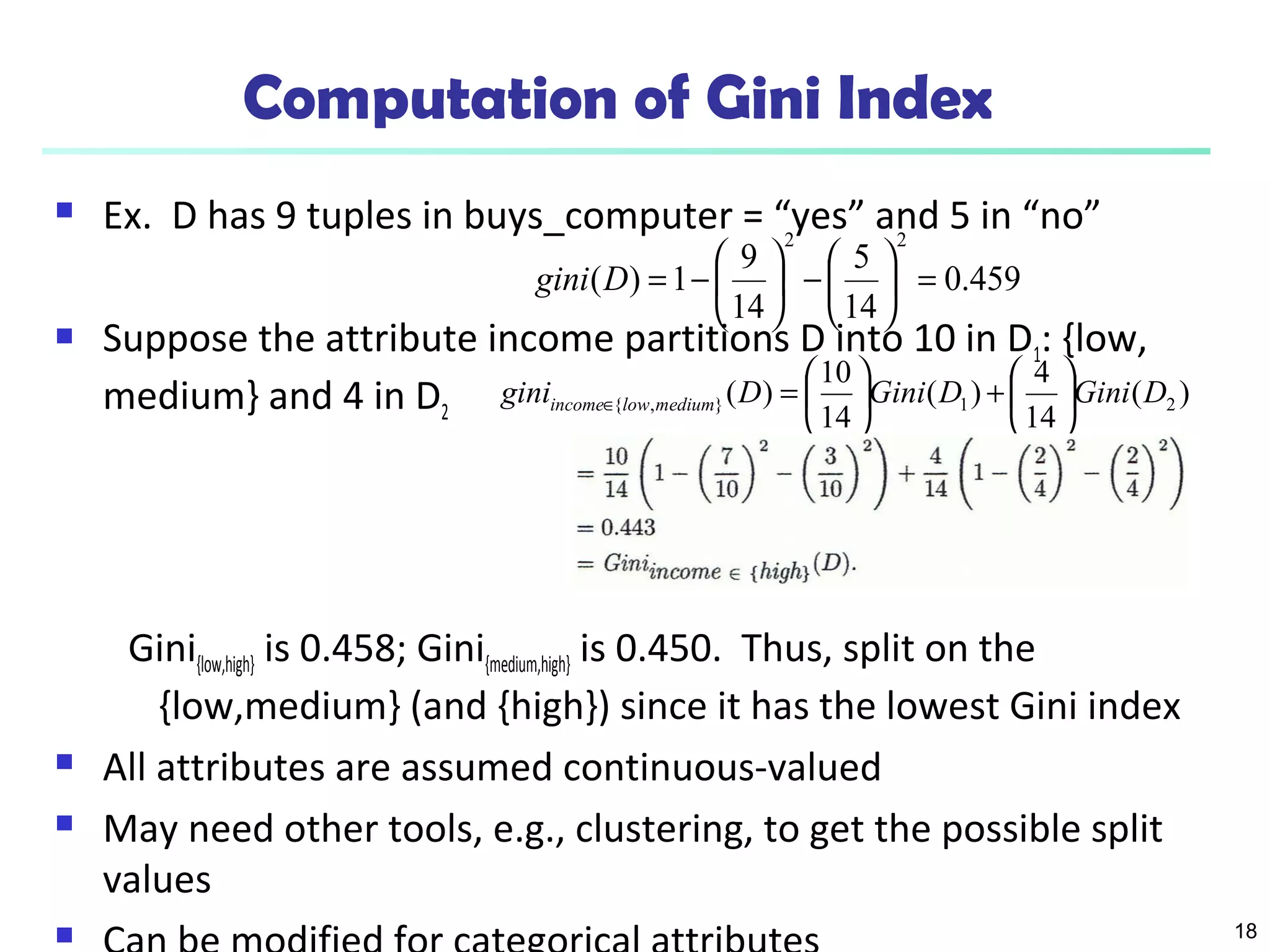 18
Computation of Gini Index
 Ex. D has 9 tuples in buys_computer = “yes” and 5 in “no”
 Suppose the attribute income partitions D into 10 in D1: {low,
medium} and 4 in D2
Gini{low,high} is 0.458; Gini{medium,high} is 0.450. Thus, split on the
{low,medium} (and {high}) since it has the lowest Gini index
 All attributes are assumed continuous-valued
 May need other tools, e.g., clustering, to get the possible split
values

459.0
14
5
14
9
1)(
22
=





−





−=Dgini
)(
14
4
)(
14
10
)( 21},{ DGiniDGiniDgini mediumlowincome 





+





=∈
 