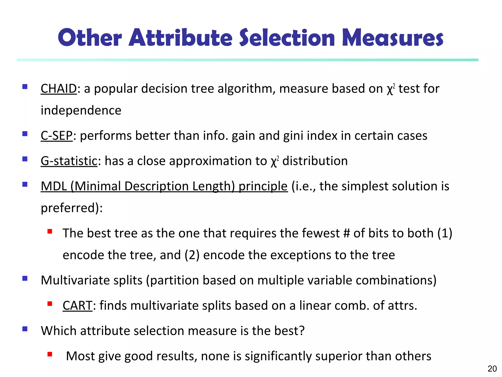 20
Other Attribute Selection Measures
 CHAID: a popular decision tree algorithm, measure based on χ2
test for
independence
 C-SEP: performs better than info. gain and gini index in certain cases
 G-statistic: has a close approximation to χ2
distribution
 MDL (Minimal Description Length) principle (i.e., the simplest solution is
preferred):
 The best tree as the one that requires the fewest # of bits to both (1)
encode the tree, and (2) encode the exceptions to the tree
 Multivariate splits (partition based on multiple variable combinations)
 CART: finds multivariate splits based on a linear comb. of attrs.
 Which attribute selection measure is the best?
 Most give good results, none is significantly superior than others
 