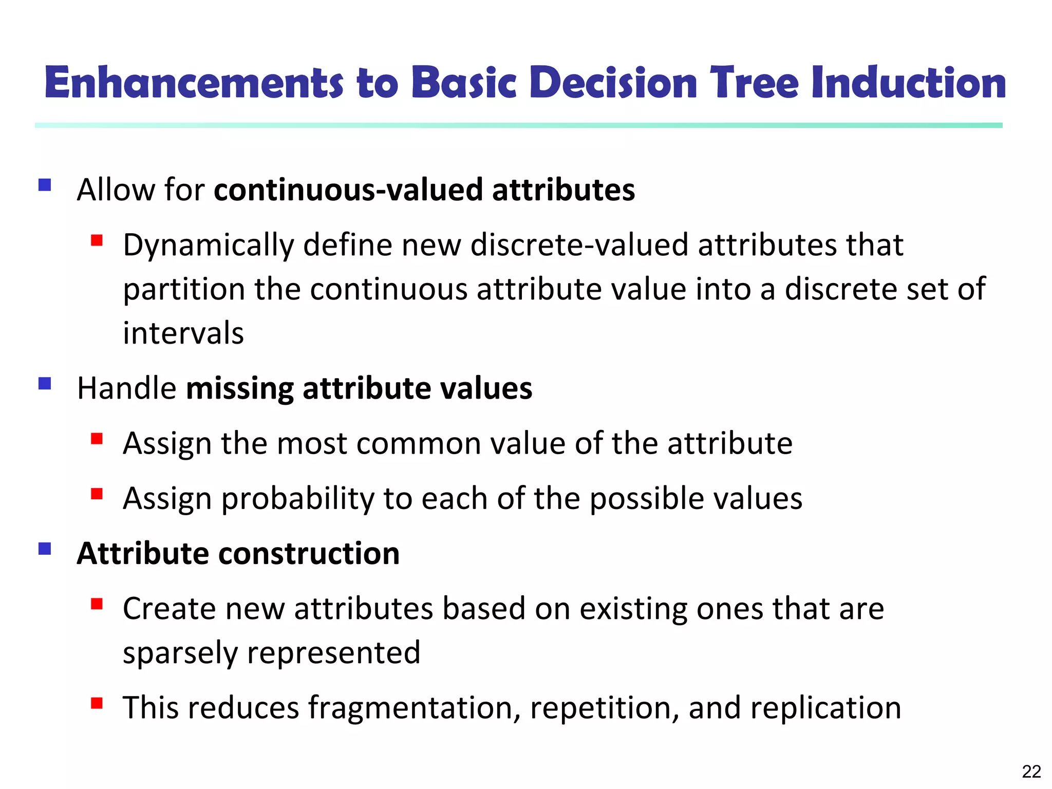 22
Enhancements to Basic Decision Tree Induction
 Allow for continuous-valued attributes
 Dynamically define new discrete-valued attributes that
partition the continuous attribute value into a discrete set of
intervals
 Handle missing attribute values
 Assign the most common value of the attribute
 Assign probability to each of the possible values
 Attribute construction
 Create new attributes based on existing ones that are
sparsely represented
 This reduces fragmentation, repetition, and replication
 