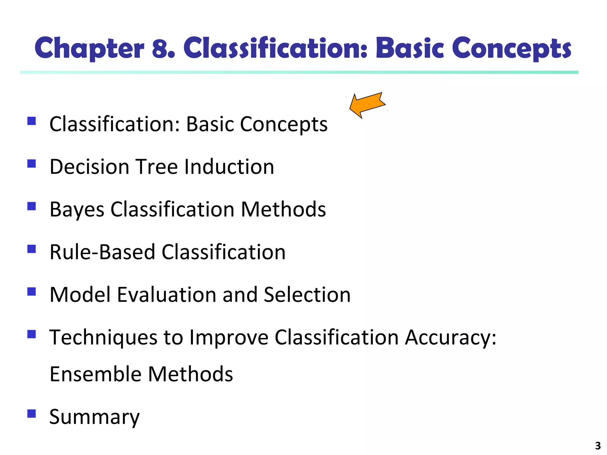 3
Chapter 8. Classification: Basic Concepts
 Classification: Basic Concepts
 Decision Tree Induction
 Bayes Classification Methods
 Rule-Based Classification
 Model Evaluation and Selection
 Techniques to Improve Classification Accuracy:
Ensemble Methods
 Summary
 