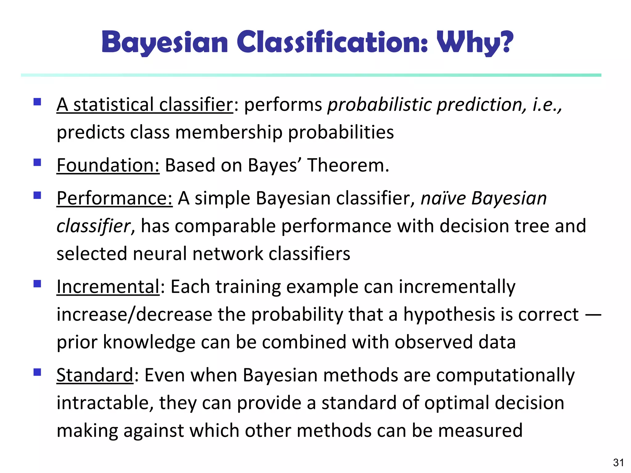 31
Bayesian Classification: Why?
 A statistical classifier: performs probabilistic prediction, i.e.,
predicts class membership probabilities
 Foundation: Based on Bayes’ Theorem.
 Performance: A simple Bayesian classifier, naïve Bayesian
classifier, has comparable performance with decision tree and
selected neural network classifiers
 Incremental: Each training example can incrementally
increase/decrease the probability that a hypothesis is correct —
prior knowledge can be combined with observed data
 Standard: Even when Bayesian methods are computationally
intractable, they can provide a standard of optimal decision
making against which other methods can be measured
 
