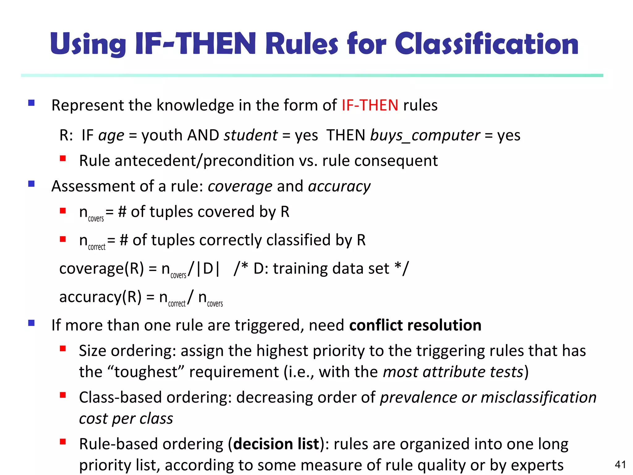41
Using IF-THEN Rules for Classification
 Represent the knowledge in the form of IF-THEN rules
R: IF age = youth AND student = yes THEN buys_computer = yes
 Rule antecedent/precondition vs. rule consequent
 Assessment of a rule: coverage and accuracy
 ncovers= # of tuples covered by R
 ncorrect= # of tuples correctly classified by R
coverage(R) = ncovers/|D| /* D: training data set */
accuracy(R) = ncorrect/ ncovers
 If more than one rule are triggered, need conflict resolution
 Size ordering: assign the highest priority to the triggering rules that has
the “toughest” requirement (i.e., with the most attribute tests)
 Class-based ordering: decreasing order of prevalence or misclassification
cost per class
 Rule-based ordering (decision list): rules are organized into one long
priority list, according to some measure of rule quality or by experts
 