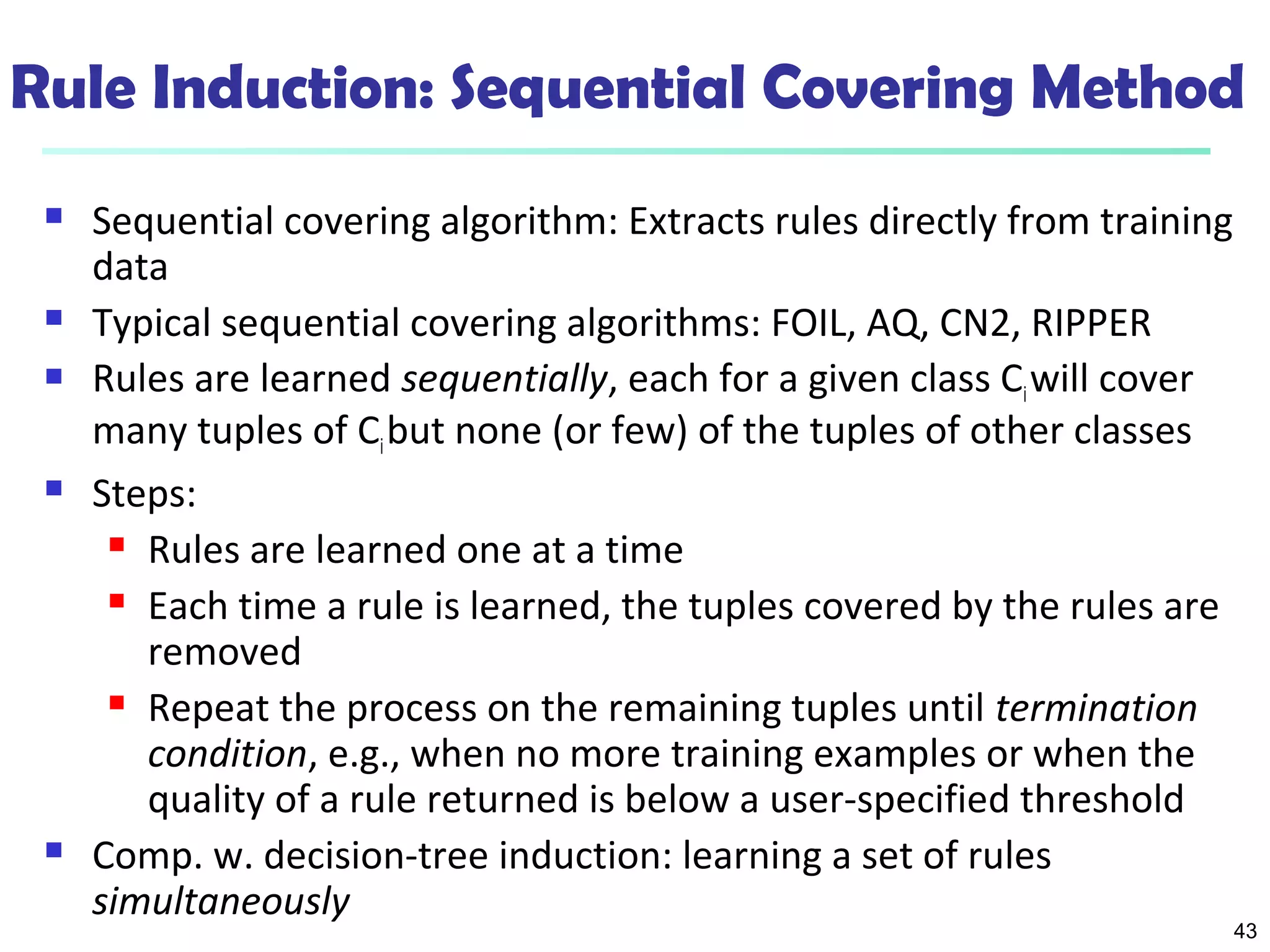 43
Rule Induction: Sequential Covering Method
 Sequential covering algorithm: Extracts rules directly from training
data
 Typical sequential covering algorithms: FOIL, AQ, CN2, RIPPER
 Rules are learned sequentially, each for a given class Ciwill cover
many tuples of Cibut none (or few) of the tuples of other classes
 Steps:
 Rules are learned one at a time
 Each time a rule is learned, the tuples covered by the rules are
removed
 Repeat the process on the remaining tuples until termination
condition, e.g., when no more training examples or when the
quality of a rule returned is below a user-specified threshold
 Comp. w. decision-tree induction: learning a set of rules
simultaneously
 
