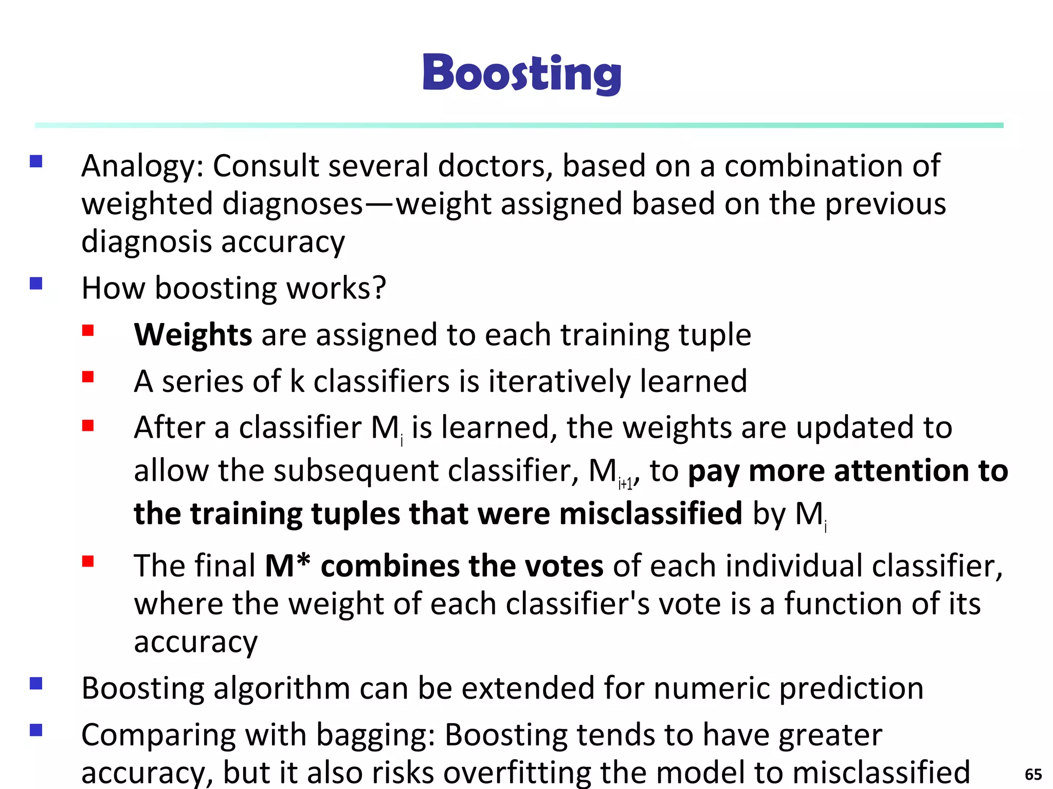 Boosting
 Analogy: Consult several doctors, based on a combination of
weighted diagnoses—weight assigned based on the previous
diagnosis accuracy
 How boosting works?
 Weights are assigned to each training tuple
 A series of k classifiers is iteratively learned
 After a classifier Mi is learned, the weights are updated to
allow the subsequent classifier, Mi+1, to pay more attention to
the training tuples that were misclassified by Mi
 The final M* combines the votes of each individual classifier,
where the weight of each classifier's vote is a function of its
accuracy
 Boosting algorithm can be extended for numeric prediction
 Comparing with bagging: Boosting tends to have greater
accuracy, but it also risks overfitting the model to misclassified 65
 
