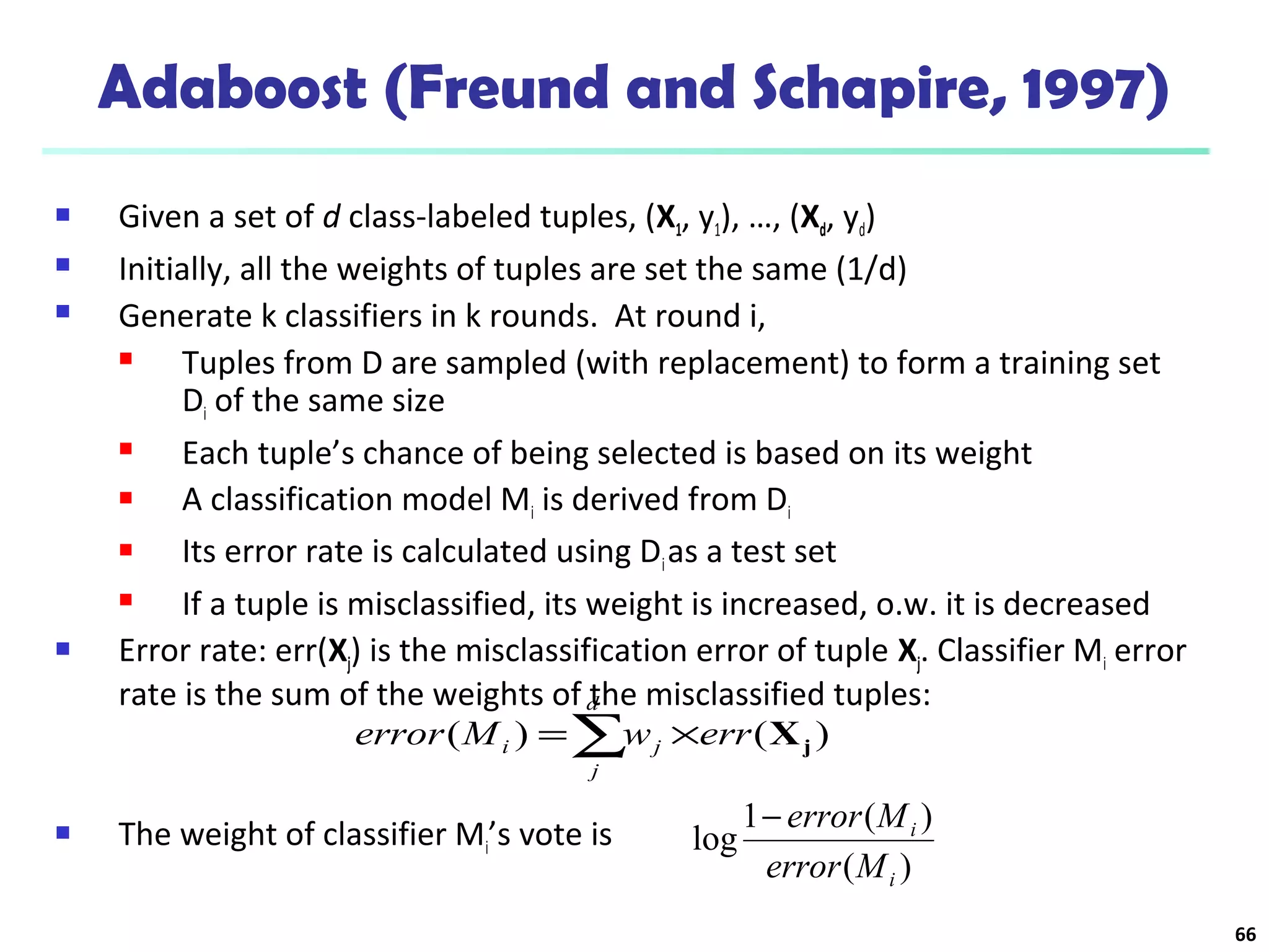 66
Adaboost (Freund and Schapire, 1997)
 Given a set of d class-labeled tuples, (X1, y1), …, (Xd, yd)
 Initially, all the weights of tuples are set the same (1/d)
 Generate k classifiers in k rounds. At round i,
 Tuples from D are sampled (with replacement) to form a training set
Di of the same size
 Each tuple’s chance of being selected is based on its weight
 A classification model Mi is derived from Di
 Its error rate is calculated using Dias a test set
 If a tuple is misclassified, its weight is increased, o.w. it is decreased
 Error rate: err(Xj) is the misclassification error of tuple Xj. Classifier Mi error
rate is the sum of the weights of the misclassified tuples:
 The weight of classifier Mi’s vote is
)(
)(1
log
i
i
Merror
Merror−
∑ ×=
d
j
ji errwMerror )()( jX
 