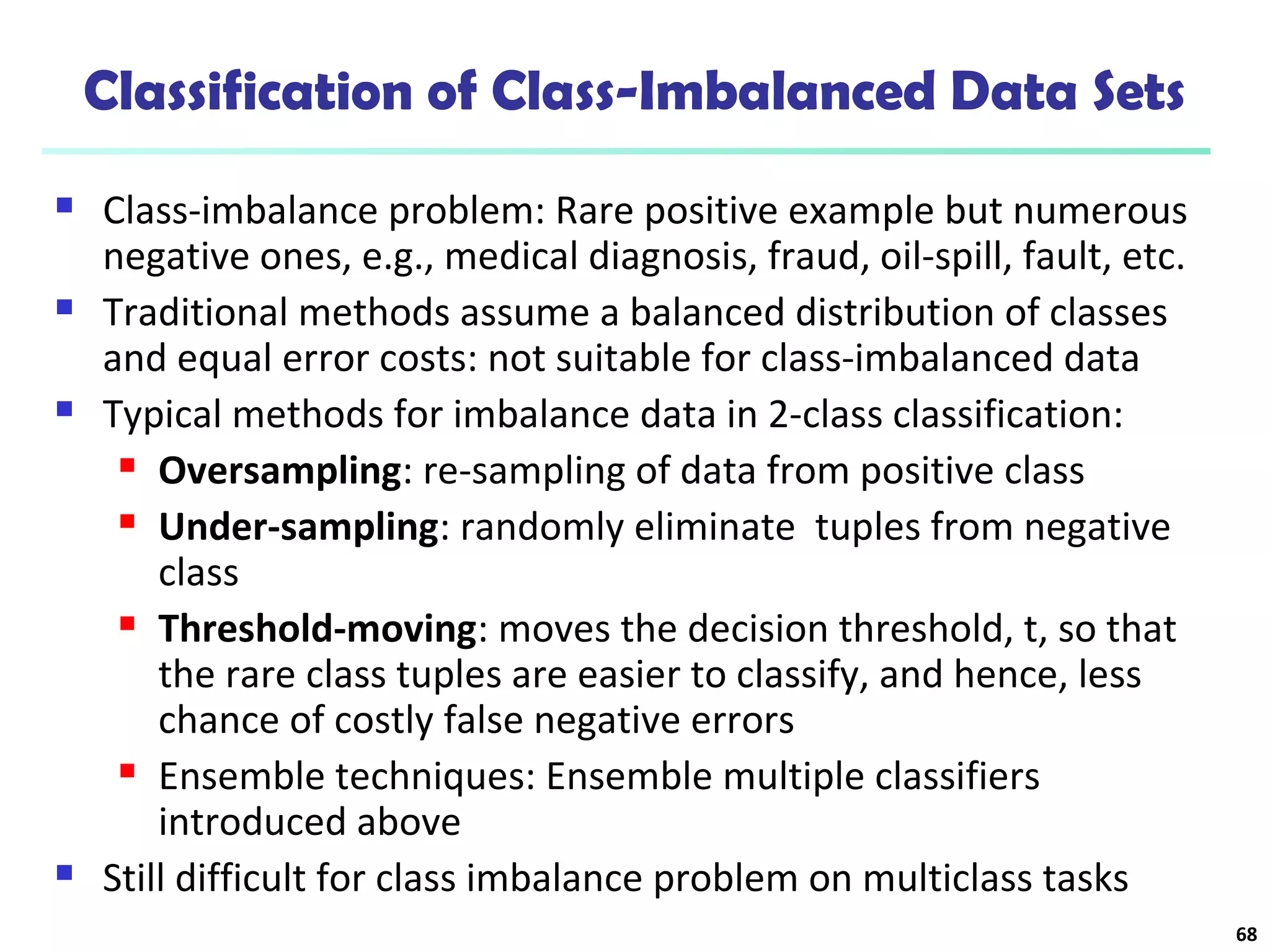 Classification of Class-Imbalanced Data Sets
 Class-imbalance problem: Rare positive example but numerous
negative ones, e.g., medical diagnosis, fraud, oil-spill, fault, etc.
 Traditional methods assume a balanced distribution of classes
and equal error costs: not suitable for class-imbalanced data
 Typical methods for imbalance data in 2-class classification:
 Oversampling: re-sampling of data from positive class
 Under-sampling: randomly eliminate tuples from negative
class
 Threshold-moving: moves the decision threshold, t, so that
the rare class tuples are easier to classify, and hence, less
chance of costly false negative errors
 Ensemble techniques: Ensemble multiple classifiers
introduced above
 Still difficult for class imbalance problem on multiclass tasks
68
 